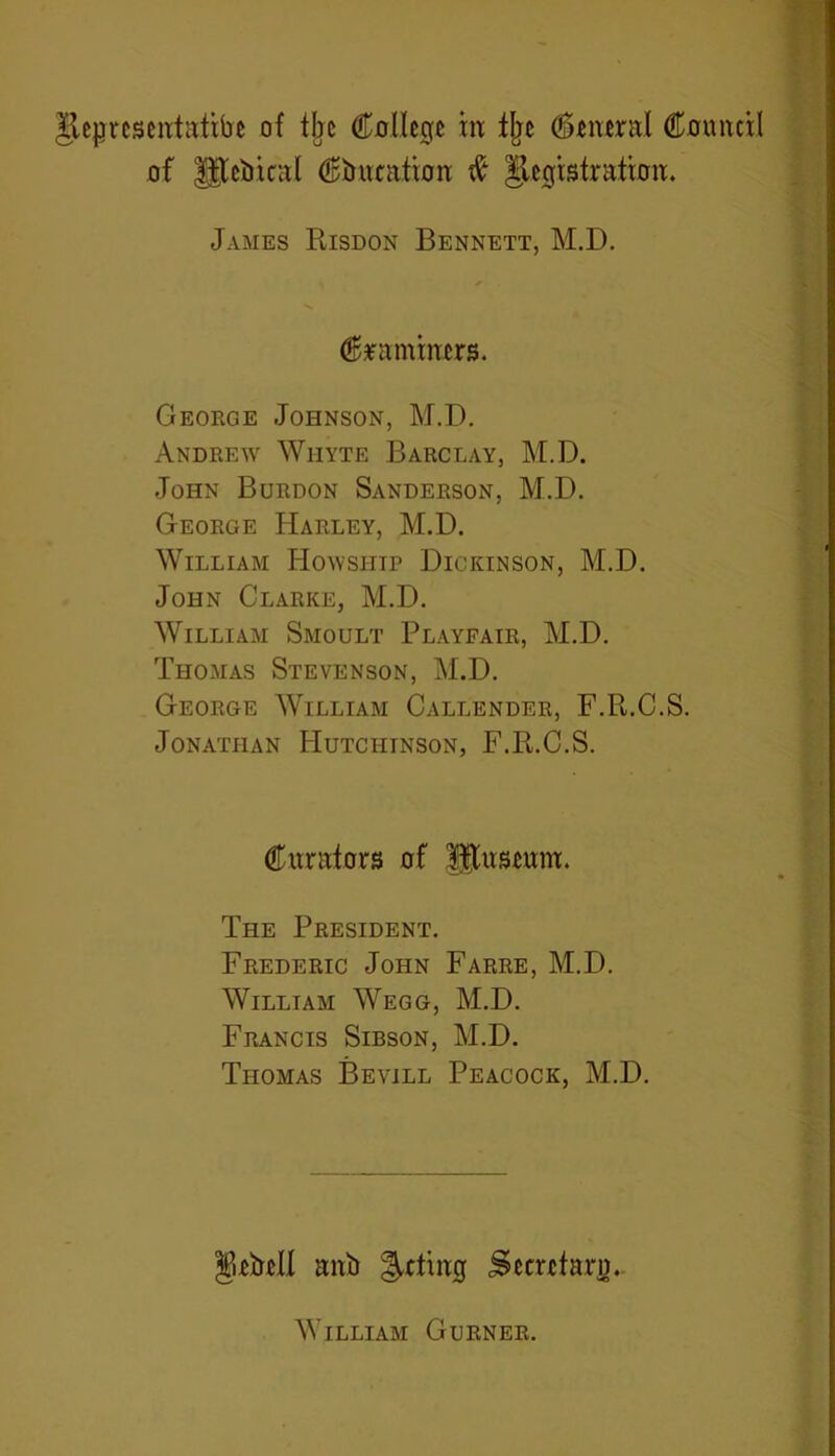 of Jftebical (Education ft Registration. James Risdon Bennett, M.D. Craminers. George Johnson, M.D. Andrew Whyte Barclay, M.D. John Burdon Sanderson, M.D. George Harley, M.D. William Howsiiip Dickinson, M.D. John Clarke, M.D. William Smoult Playfair, M.D. Thomas Stevenson, M.D. George William Callender, F.R.C.S. Jonathan Hutciitnson, F.R.C.S. Curators of fftnsemn. The President. Frederic John Farre, M.D. William Wegg, M.D. Francis Sibson, M.D. Thomas Bevill Peacock, M.D. Rebell anb ^rting Secretary. William Gurner.