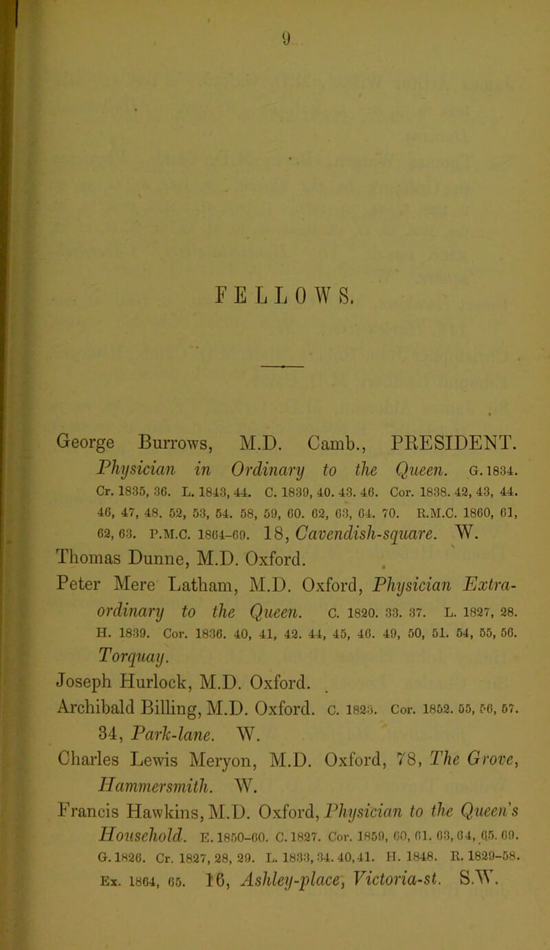 (J FELLOW S. ‘ George Burrows, M.D. Camb., PRESIDENT. Physician in Ordinary to the Queen, g.1834. Cr. 1835, 30. L. 1813, 44. C. 1839, 40. 43. 46. Cor. 1838. 42, 43, 44. 40, 47, 48. 52, 53, 54. 58, 59, 00. 02, 03, 04. 70. R.M.C. 1800, 61, 62,63. p.m.c. 1804-69. 18, Cavendish-square. W. Thomas Dunne, M.D. Oxford. Peter Mere Latham, M.D. Oxford, Physician Extra- ordinary to the Queen, c. I820. 33. 37. l. 1827,28. H. 1839. Cor. 1836. 40, 41, 42. 44, 45, 46. 49, 50, 51. 54, 55, 50. Torquay. Joseph Hurlock, M.D. Oxford. Archibald Billing, M.D. Oxford, c. 1823. Cor. 1852.55,50,57. 34, Parlc-lane. W. Charles Lewis Meryon, M.D. Oxford, 78, The Grove, Hammersmith. W. Francis Hawkins, M.D. Oxford, Physician to the Queen's Household. E. 1850-00. C. 1827. Cor. 1859, 00, 01. 03, 04, 05. 09. G. 1826. Cr. 1827, 28, 29. L. 1833, 34. 40,41. H. 1848. R.1829-58.