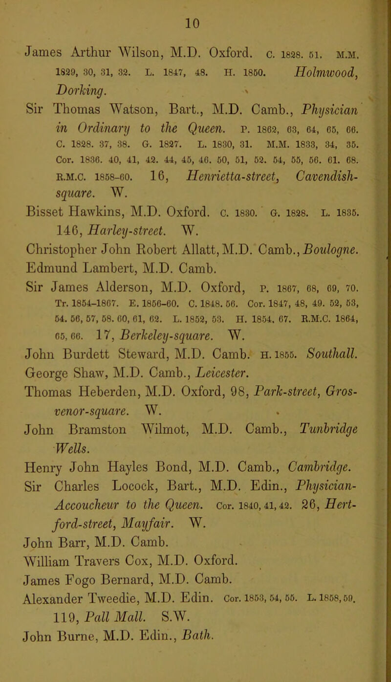 James Arthur Wilson, M.D. Oxford, c. 1828. si. m.m. 1829, 30, 31, 32, L. 1847, 48. H. 1850. HoImiVOOd, Dorking. > Sir Thomas Watson, Bart., M.D. Camb., Physician in Ordinary to the Queen, p. 1862, 63, 64, 65, ee. C. 1828. 37, 38. G. 1827. L. 1830, 31. M.M. 1833, 34, 35. Cor. 1836. 40, 41, 42. 44, 45, 46. 50, 51, 52. 54, 55, 56. 61. 68. e.m.c. 1858-eo. 16, Henriettastrcet, Cavendish- square. W. Bisset Hawkins, M.D. Oxford, c. 1830. g. 1828. l. 1835. 146, Harley-street. W. Christopher John Robert Allatt,M.D. Camb., Boulogne. Edmund Lambert, M.D. Camb. Sir James Alderson, M.D. Oxford, p. 1867, 68, oo, 70. Tr. 1854-1867. E. 1856-60. C. 1848. 56. Cor. 1847, 48, 49. 52, 53, 54. 56, 57, 58. 60, 61, 62. L. 1852, 53. H. 1854. 67. E.M.C. 1864, 65,66. 17, Berkeley-square. W. John Burdett Steward, M.D. Camb. h. 1855. Southall. George Shaw, M.D. Camb., Leicester. Thomas Heberden, M.D. Oxford, 98, Park-street, Gros- venor-square. W. John Bramston Wilmot, M.D. Camb., Tunbridge Wells. Henry John Hayles Bond, M.D. Camb., Cambridge. Sir Charles Locock, Bart., M.D. Edin., Physician- Accoucheur to the Queen. Cor. 1840,41,42. 26, Hert- ford-street, Mayfair. W. John Barr, M.D. Camb. William Travers Cox, M.D. Oxford. James Fogo Bernard, M.D. Camb. Alexander Tweedie, M.D. Edin. Cor. 1853,54,55. l.1858,5o. 119, Pall Mall. S.W. John Burne, M.D. Edin., Bath.