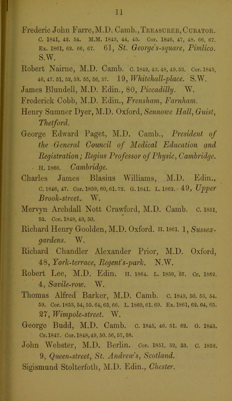n Frederic John Farre,M.D. Camb., Treasurer, Curator. C. 1841, 42. 54. M.M. 1843, 44, 45. Cor. 1846, 47, 48. 66, 67. Ex. 1861, 62. 66, 67. 61, St. George s-square, Pimlico. s.w. Robert Nairne, M.D. Camb. c. 1842,43.48,49.53. cor.1845, 46, 47. 51, 52, 53. 55, 56, 57. 19, Whiteiiall-place. S.W. James Blundell, M.D. Edin., 80, Piccadilly. W. Frederick Cobb, M.D. Edin., Frensham, Farnham. Henry Sumner Dyer, M.D. Oxford, Sennoive Hall, Guist, Thetford. George Edward Paget, M.D. Camb., President of the General Council of Medical Education and Registration; Regius Professor of Physic, Cambridge. h. 1866. Cambridge. Charles James Blasius Williams, M.D. Edin., C. 1846, 47. Cor. 1859, 60, 61. 72. G. 1841. L. 1862. '49, Upper Brook-street. W. Mervyn Archdall Nott Crawford, M.D. Camb. c. issi, 52. Cor. 1848, 49, 50. Richard Henry Goolden, M.D. Oxford, h. lsei. 1, Sussex- gardens. W. Richard Chandler Alexander Prior, M.D. Oxford, 48, York-terrace, Regent's-park. N.W. Robert Lee, M.D. Edin. h. 1864. l. 1856, 57. Cr. 1862. 4, Savile-row. W. Thomas Alfred Barker, M.D. Camb. c. 1849,50.53,54. 59. Cor. 1853, 54, 55. 64, 65, 66. L. 1860, 61. 69. Ex. 1861, 62. 64, 65. 27, Wimpole-street. W. George Budd, M.D. Camb. c. 1845, 46. 51. 62. g. 1843. Cr. 1847. Cor. 1848,49, 50. 56, 57, 58. John Webster, M.D. Berlin. Cor. 1851, 52, 53. c. 1852. 9, Queen-street, St. Andrew's, Scotland. Sigismund Stolterfoth, M.D. Edin., Chester.