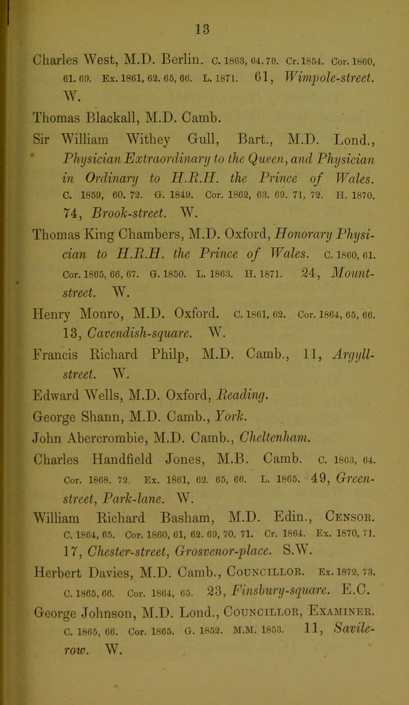Charles West, M.D. Berlin, c. 1803,04.70. 0.1854. Cor. i860, oi.oo. Ex. 1861,62. os, 66. l. 1871. 61, Wimpole-street. 11 w- Thomas Blackall, M.D. Camb. Sir William Withey Gull, Bart., M.D. Lond., Physician Extraordinary to the Queen, and Physician in Ordinary to JT.R.IT. the Prince of Wales. C. 1859, 60. 72. G. 1849. Cor. 1862, 63. 69. 71, 72. H. 1870, 74, Brook-street. WT. Thomas King Chambers, M.D. Oxford, Honorary Physi- cian to H.Pi.H. the Prince of Wales, c. isoo, ei. Cor. 1865, 66, 07. G. 1850. L. 1803. II. 1871. 24, Mount- street. W. Henry Monro, M.D. Oxford, c. isoi, 02. Cor. isoi, 65,66. 13, Cavendish-square. W. Francis Richard Philp, M.D. Camb., 11, Argyll- street. W. Edward Wells, M.D. Oxford, Reading. George Shann, M.D. Camb., York. John Abercrombie, M.D. Camb., Cheltenham. Charles Handheld Jones, M.B. Camb. c. 1803, 64. Cor. 1868. 72. Ex. 1861, 62. 05, 66. L. 1805. 49, Greeil- street, Park-lane. W. William Richard Basham, M.D. Edin., Censor. C. 1804, 65. Cor. 1800, 61, 62. 69, 70, 71. Cr. 1804. Ex. 1870, 71. 17, Chester-street, Grosvenor-place. S.W. Herbert Davies, M.D. Camb., Councillor. Ex. 1872,73. c. 1805,00. Cor. 1804, 05. 23, Finsbury-square. E.C. George Johnson, M.D. Lond., Councillor, Examiner. C. 1865, 00. Cor. 1805. G. 1852. M.M. 1853. 1 1, Savilc- row. W.