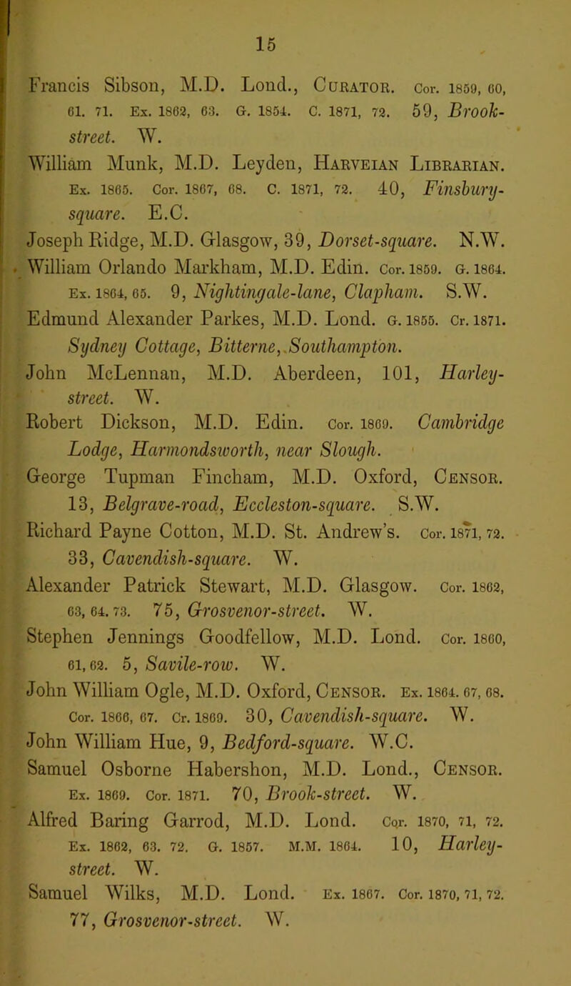 Francis Sibson, M.D. Lond., Curator. Cor. isso, oo, 61. 71. Ex. 1802, 63. G. 1851. C. 1871, 72 . 59, Brook- street. W. William Munk, M.D. Leyden, Harveian Librarian. Ex. 1865. Cor. 1867, 68. C. 1871, 72. 40, Finsbunj- square. E.C. Joseph Ridge, M.D. Glasgow, 39, Dorset-square. N.W. • William Orlando Markham, M.D. Edin. Cor. 1859. g. lsei. Ex. i86i, 65. 9, Nightingale-lane, Clapham. S.W. Edmund Alexander Parkes, M.D. Lond. g. 1855. Cr. mi. Sydney Cottage, Bitterne, Southampton. John McLennan, M.D. Aberdeen, 101, Harley- street. W. Robert Dickson, M.D. Edin. Cor. i860. Cambridge Lodge, Harmondsworth, near Slough. George Tupman Fincham, M.D. Oxford, Censor. 13, Belgrave-road, Eccleston-square. S.W. Richard Payne Cotton, M.D. St. Andrew’s, cor. mi, 72. 33, Cavendish-square. W. Alexander Patrick Stewart, M.D. Glasgow, cor. 1862, 63,61.73. 75, Grosvenor-street. W. Stephen Jennings Goodfellow, M.D. Lond. Cor. i860, 6i,62. 5, Savile-row. W. John William Ogle, M.D. Oxford, Censor. ex. lsei. 67, os. Cor. 1866, 07. Cr. 1809. 30, Cavendish-square. W. John William Hue, 9, Bedford-square. W.C. Samuel Osborne Habershon, M.D. Lond., Censor. Ex. 1809. Cor. 1871. 70, Brook-street. W. Alfred Baring Garrod, M.D. Lond. Cor. 1870, 71, 72. Ex. 1862, 63. 72. G. 1857. M.M. 1861. 10, Harley - street. W. Samuel Wilks, M.D. Lond. Ex. 1867. Cor. mo, 71,72. 77, Grosvenor-street. W.