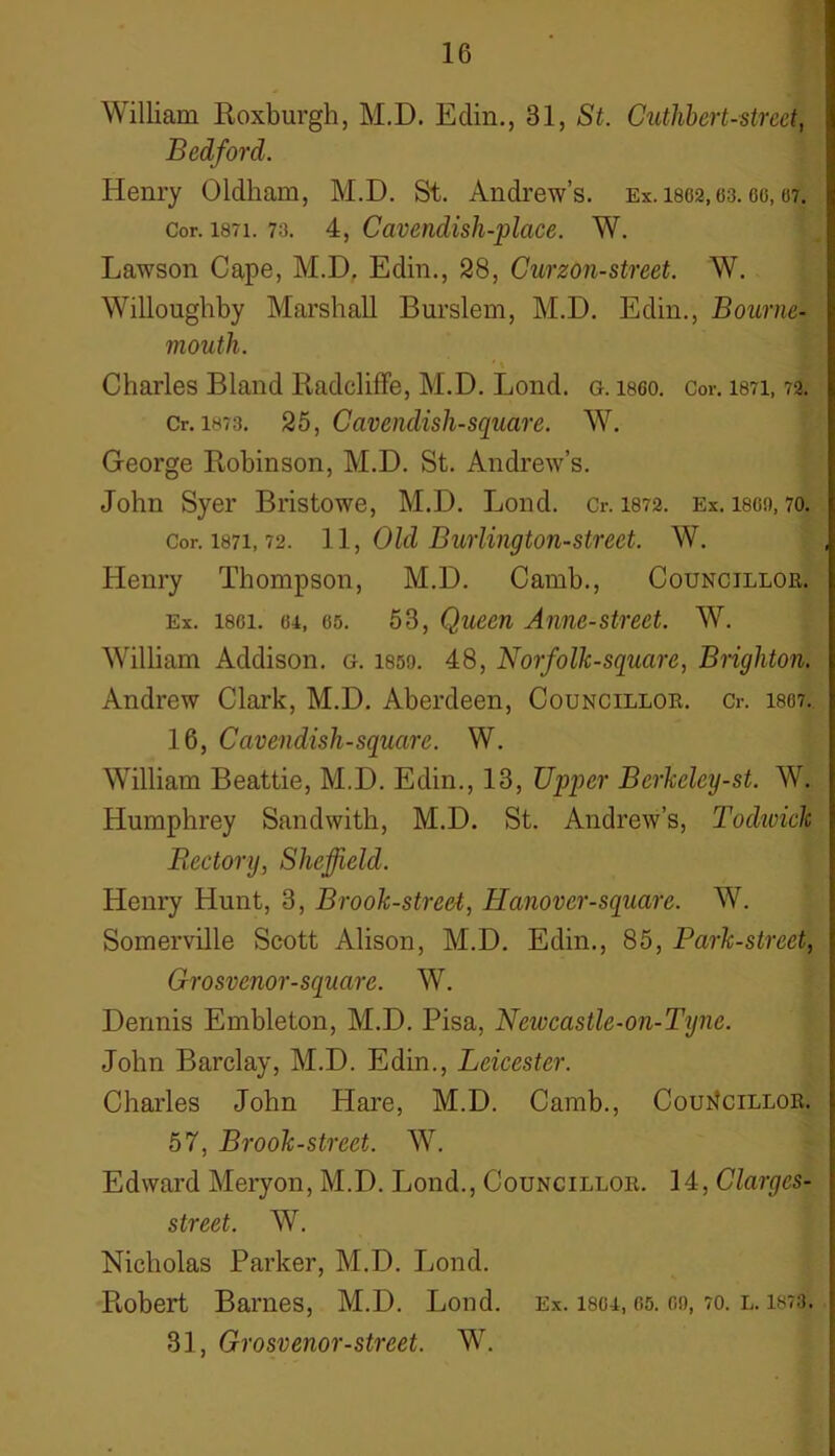 William Roxburgh, M.D. Edin., 31, St. Cuthbert-street, Bedford. Henry Oldham, M.D. St. Andrew’s. Ex. 1862,63.66,07. Cor. i87i. 73. 4, Cavendish-place. W. Lawson Cape, M.D. Edin., 28, Curzon-street. W. Willoughby Marshall Burslem, M.D. Edin., Bourne- mouth. ' \ Charles Bland Radcliffe, M.D. Lond. g. i860. Cor. 1871,72. Cr. 1873. 25, Cavendish-square. W. George Robinson, M.D. St. Andrew’s. John Syer Bristowe, M.D. Lond. Cr. 1872. Ex. i860,70. Cor. 1871,72. 11, Old Burlington-street. W. Henry Thompson, M.D. Camb., Councillor. Ex. 1861. 6i, es. 53, Queen Anne-street. W. William Addison, g. lsso. 48, Norfolk-square, Brighton. Andrew Clark, M.D. Aberdeen, Councillor. Cr. 1867. 16, Cavendish-square. W. William Beattie, M.D. Edin., 13, Upper Berkelcy-st. W. Humphrey Sandwith, M.D. St. Andrew’s, l1 odivide Rectory, Sheffield. Henry Hunt, 3, Brook-street, ILanover-square. W. Somerville Scott Alison, M.D. Edin., 85, Park-street, Grosvenor-square. W. Dennis Embleton, M.D. Pisa, Newcastle-on-Tyne. John Barclay, M.D. Edin., Leicester. Charles John Hare, M.D. Camb., Councillor. 57, Brook-street. W. Edward Meryon, M.D. Lond., Councillor. 14, Clargcs- street. W. Nicholas Parker, M.D. Lond. Robert Barnes, M.D. Lond. Ex. 1864, 65. oo, 70. l. 1873.