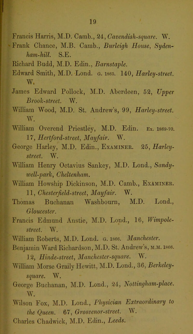 Francis Harris, M.D. Camb., 24, Cavendish-square. W. • Frank Chance, M.B. Camb., Burleigh House, Syden- ham-hill. S.E. Richard Budd, M.D. Edin., Barnstaple. Edward Smith, M.D. Lond. g. isos. 140, Harley-street. W, James Edward Pollock, M.D. Aberdeen, 52, Upper Brook-street. W. William Wood, M.D. St. Andrew’s, 99, Harley-street. W. William Overend Priestley, M.D. Edin. Ex. I860-7O. 17, Hertford-street, Mayfair. W. George Harley, M.D. Edin., Examiner. 25, Harley- street. W. William Henry Octavius Sankey, M.D. Loud., Sarnly- ivell-park, Cheltenham. William Howship Dickinson, M.D. Camb., Examiner. 11, Chesterfield-street, Mayfair. W. Thomas Buchanan Washbourn, M.D. Lond., Gloucester. Francis Edmund Anstie, M.D. Lond., 16, Wimpole- street. W. William Roberts, M.D. Lond. g. isoo. Manchester. Benjamin Ward Richardson, M.D. St. Andrew’s, m.m. isco. 12, Hincle-street, Manchester-square. W. William Morse Graily Hewitt, M.D. Lond., 36, Bcrkeley- square. W. George Buchanan, M.D. Lond., 24, Aottingham-place. W. Wilson Fox, M.D. Lond., Physician Extraordinary to the Queen. 67, Grosvenor-street. W. Charles Chadwick, M.D. Edin., Leeds.