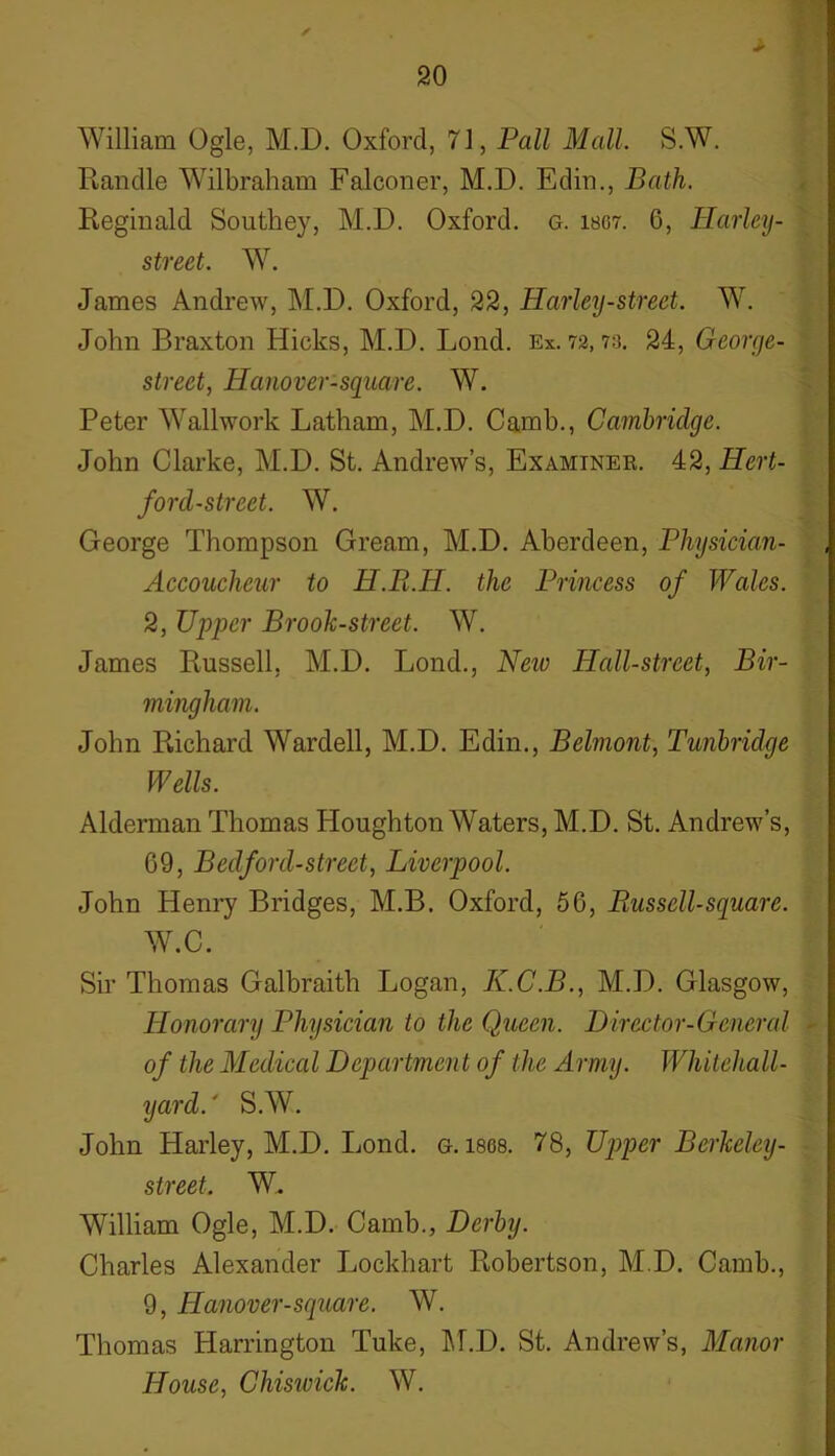 ✓ William Ogle, M.D. Oxford, 71, Pall Mall S.W. Randle Wilbraham Falconer, M.D. Edin., Bath. Reginald Southey, M.D. Oxford, g. ibg7. 6, Harley- street. W. James Andrew, M.D. Oxford, 22, Harley-street. W. John Braxton Hicks, M.D. Lond. Ex. 72,73. 24, George- street, Hanover-square. W. Peter Wallwork Latham, M.D. Camb., Cambridge. John Clarke, M.D. St. Andrew’s, Examiner. 42, Hert- forcl-street. W. George Thompson Gream, M.D. Aberdeen, Physician- Accoucheur to H.R.H. the Princess of Wales. 2, Upper Brook-street. W. James Russell, M.D. Lond., New Plall-strcet, Bir- mingham. John Richard Warded, M.D. Edin., Belmont, Tunbridge Wells. Alderman Thomas Houghton Waters, M.D. St. Andrew’s, 69, Bedford-street, Liverpool. John Henry Bridges, M.B. Oxford, 56, Piusscll-square. W.C. Sir Thomas Galbraith Logan, K.C.B., M.D. Glasgow, Honorary Physician to the Queen. Director-General ■ of the Medical Department of the Army. Whitehall- yard.' S.W. John Harley, M.D. Lond. g. isos. 78, Upper Bcrkeley- street. W. William Ogle, M.D. Camb., Derby. Charles Alexander Jjockhart Robertson, M.D. Camb., 9, Hanover-square. W. Thomas Harrington Tuke, M.D. St. Andrew’s, Manor House, Chiswick. W.