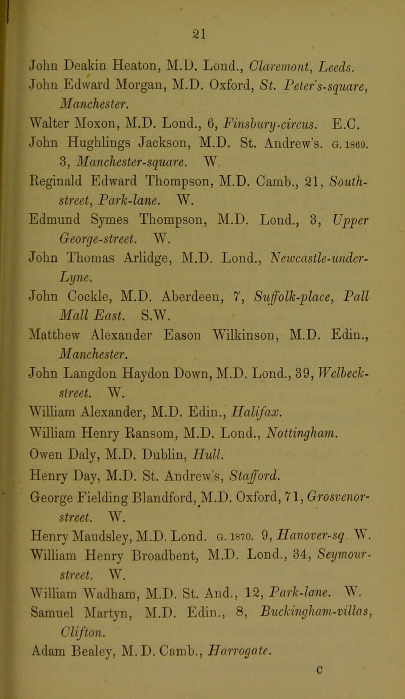 John Deakin Heaton, M.D. Lond., Claremont, Leeds. 4 John Edward Morgan, M.D. Oxford, St. Peter s-square, Manchester. Walter Moxon, M.D. Lond., 6, Finsbury-circus. E.C. John Hughlings Jackson, M.D. St. Andrew’s, g. i860. 3, Manchester-square. W. Reginald Edward Thompson, M.D. Camb., 21, South- street, Park-lane. W. Edmund Symes Thompson, M.D. Lond., 3, Upper George-street. W. John Thomas Arlidge, M.D. Lond., Neivcastle-under- Lyne. John Cockle, M.D. Aberdeen, 7, Suffolk-place, Pall Mall East. S.W. Matthew Alexander Eason Wilkinson, M.D. Edin., Manchester. John Langdon Haydon Down, M.D. Lond., 39, Welbeck- sireet. W. William Alexander, M.D. Edin., Halifax. William Henry Ransom, M.D. Lond., Nottingham. Owen Daly, M.D. Dublin, Hull. Henry Day, M.D. St. Andrew’s, Stafford. George Fielding Blandford,M.D. Oxford, 71, Grosvcnor- street. W. Henry Maudsley, M.D. Lond. g. isto. 9, Hanover-sq. W. William Henry Broadbent, M.D. Lond., 34, Seymour- street. W. William Wadham, M.D. St. And., 12, Park-lane. W. Samuel Martyn, M.D. Edin., 8, Buckingham-villas, Clifton. Adam Bealey, M.D. Camb., Harrogate. c