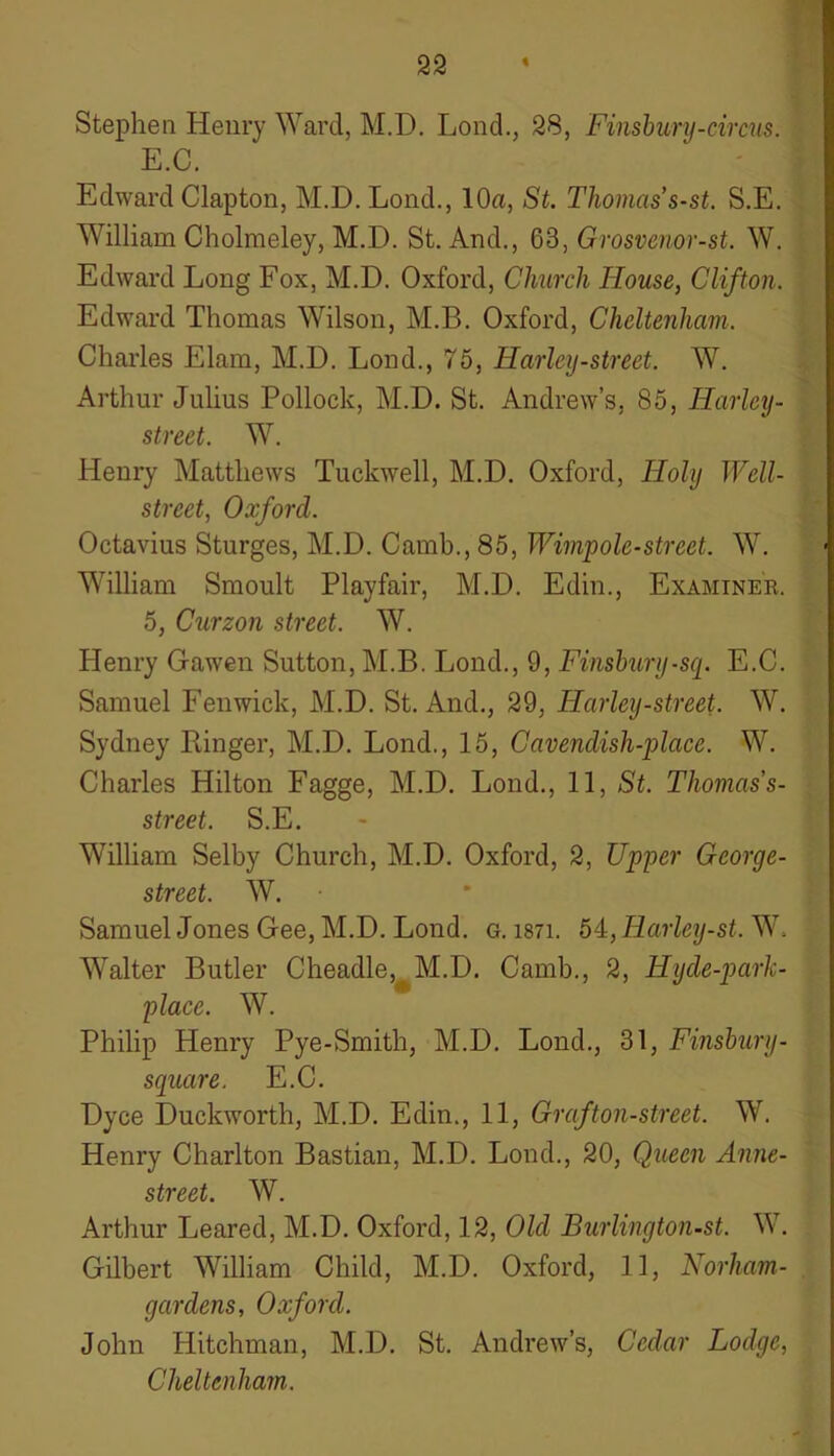 Stephen Henry Ward, M.D. Lond., 28, Finsbury-circus. E.C. Edward Clapton, M.D. Lond., 10a, St. Thomas’s-st. S.E. William Cholraeley, M.D. St. And., 63, Grosvenor-st. W. Edward Long Fox, M.D. Oxford, Church House, Clifton. Edward Thomas Wilson, M.B. Oxford, Cheltenham. Charles Elam, M.D. Lond., 75, Harley-street. W. Arthur Julius Pollock, M.D. St. Andrew’s, 85, ITarley- street. W. Henry Matthews Tuckwell, M.D. Oxford, Holy Well- street, Oxford. Octavius Sturges, M.D. Camb., 85, Wimpole-street. W. William Smoult Playfair, M.D. Edin., Examiner. 5, Curzon street. W. Henry Gawen Sutton, M.B. Lond., 9, Finsbury-sq. E.C. Samuel Fenwick, M.D. St. And., 29, Harley-street. W. Sydney Linger, M.D. Lond., 15, Cavendish-place. W. Charles Hilton Fagge, M.D. Lond., 11, St. Thomas’s- street. S.E. William Selby Church, M.D. Oxford, 2, Upper George- street. W. Samuel Jones Gee, M.D. Lond. g. i87i. 5£,Harley-st. W. WTalter Butler Cheadle, M.D. Camb., 2, Hyde-park- place. W. Philip Henry Pye-Smith, M.D. Lond., 31, Finsbury- square. E.C. Dyce Duckworth, M.D. Edin., 11, Graf ton-street. W. Henry Charlton Bastian, M.D. Lond., 20, Queen Anne- street. W. Arthur Leared, M.D. Oxford, 12, Old Burlington-st. W. Gilbert William Child, M.D. Oxford, 11, Norham- garclens, Oxford. John Hitchman, M.D. St. Andrew’s, Cedar Lodge, Cheltenham.