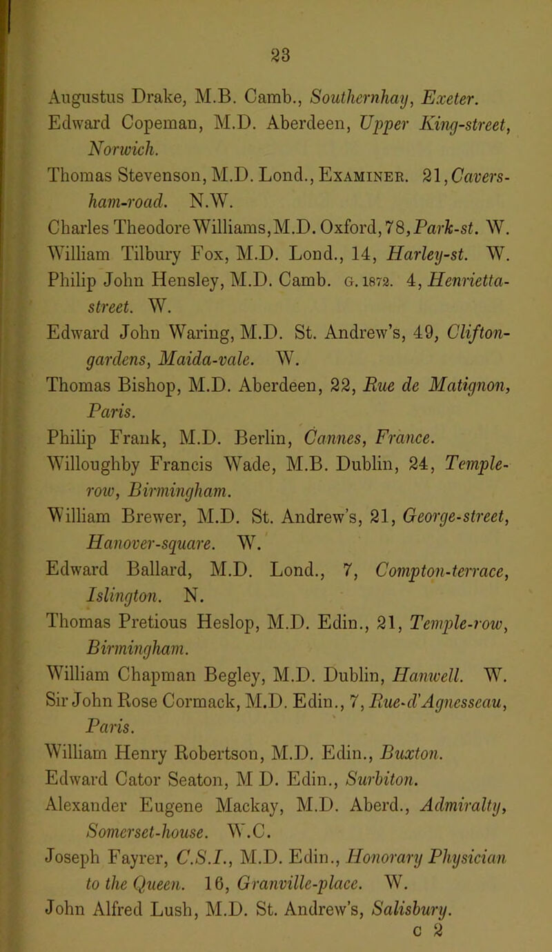 Augustus Drake, M.B. Camb., Soutliernhay, Exeter. Edward Copemau, M.D. Aberdeen, Upper King-street, Norwich. Thomas Stevenson, M.D. Lond., Examinee. 21, Cavers- ham-road. N.W. Charles Theodore Williams, M.D. Oxford, 78,Park-st. W. William Tilbury Fox, M.D. Lond., 14, Harley-st. W. Philip John Hensley, M.D. Camb. g. 1872. 4, Henrietta- street. W. Edward John Waring, M.D. St. Andrew’s, 49, Clifton- gardens, Maida-vale. W. Thomas Bishop, M.D. Aberdeen, 22, Rue de Matignon, Paris. Philip Frank, M.D. Berlin, Cannes, France. Willoughby Francis Wade, M.B. Dublin, 24, Temple- row, Birmingham. William Brewer, M.D. St. Andrew’s, 21, George-street, Hanover-square. W. Edward Ballard, M.D. Lond., 7, Compton-terrace, Islington. N. Thomas Pretious Heslop, M.D. Edin., 21, Temple-row, Birmingham. William Chapman Begley, M.D. Dublin, Ilanwell. W. Sir John Rose Cormack, M.D. Edin., 7, Paie-d'Agnesseau, Paris. William Henry Robertson, M.D. Edin., Buxton. Edward Cator Seaton, M D. Edin., Surbiton. Alexander Eugene Mackay, M.D. Aberd., Admiralty, Somerset-house. W.C. Joseph Fayrer, C.S.I., M.D. Edin., Honorary Physician to the Queen. 16, Granville-place. W. John Alfred Lush, M.D. St. Andrew’s, Salisbury. c 2