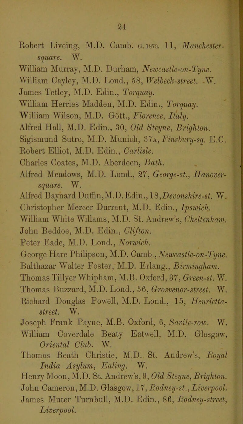 21 Robert Liveing, M.D. Camb. a. 1873. 1 1, Manchester- sqaare. W. William Murray, M.D. Durham, Neivcastle-on-Tyne. William Cayley, M.D. Loud., 58, Welbeck-street. -W. James Tetley, M.D. Edin., Torquay. William Herries Madden, M.D. Edin., Torquay. William Wilson, M.D. Gott., Florence, Italy. Alfred Hall, M.D. Edin., 30, Old Steyne, Brighton. Sigismund Sutro, M.D. Munich, 37a, Finsbury-sq. E.C. Robert Elliot, M.D. Edin., Carlisle. Charles Coates, M.D. Aberdeen, Bath. Alfred Meadows, M.D. Lond., 27, George-st., Hanover- square. W. Alfred Baynard Duffin,M.D.Edin., 18,Devonshire-st. W. Christopher Mercer Durrant, M.D. Edin., Ipswich. William White Wiliams, M.D. St. Andrew’s, Cheltenham. John Beddoe, M.D. Edin., Clifton. Peter Eade, M.D. Lond., Norwich. George Hare Philipson, M.D. Camb., Newcastle-on-Tyne. Balthazar Walter Foster, M.D. Erlang., Birmingham. Thomas Tillyer Whipham, M.B. Oxford, 37, Green-st. W. Thomas Buzzard, M.D. Lond., 56, Grosvenor-street. W. Richard Douglas Powell, M.D. Lond., 15, Ilenrietta- street. W. Joseph Frank Payne, M.B. Oxford, 0, Savile-row. W. William Coverdale Beaty Eatwell, M.D. Glasgow, Oriental Club. W. Thomas Beath Christie, M.D. St. Andrew’s, Royal India Asylum, Ealing. W. Henry Moon, M.D. St. Andrew’s, 9, Old Steyne, Brighton. John Cameron, M.D. Glasgow, 17, Bodney-st., Liverpool. James Muter Turnbull, M.D. Edin., 86, Rodney-street, Liverpool.