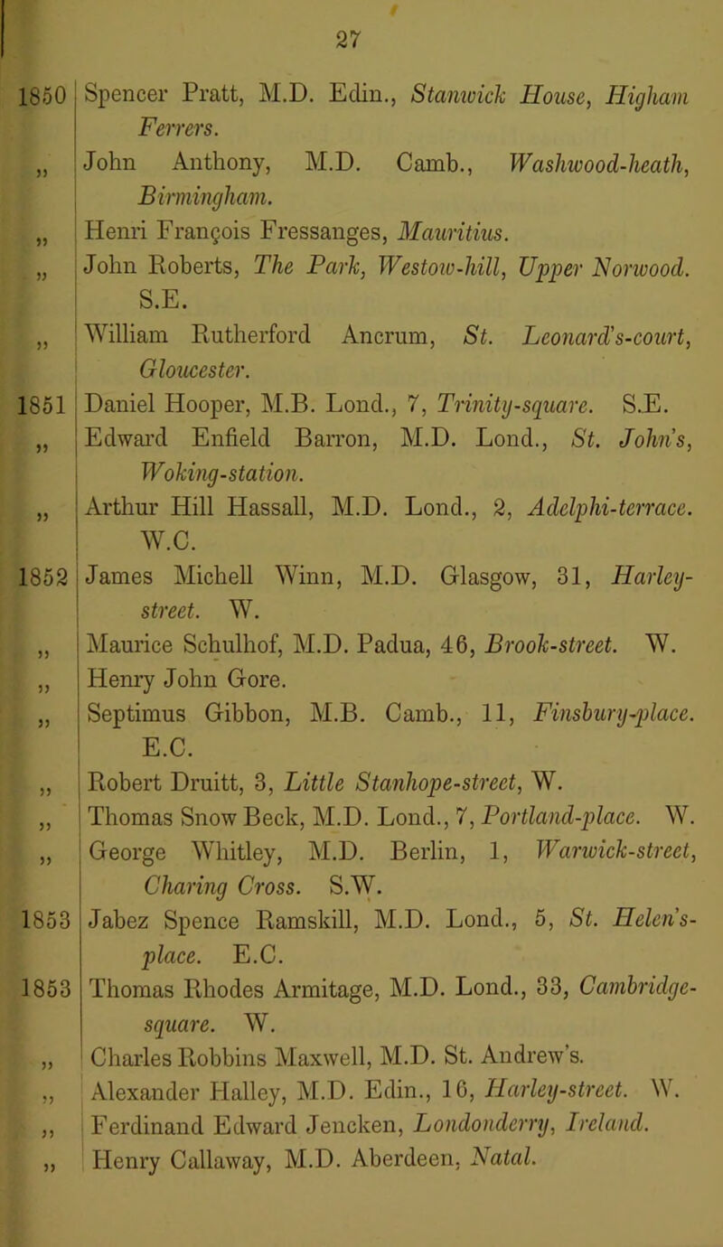 1850 33 33 33 33 1851 33 33 1852 33 33 33 33 33 33 1853 1853 33 33 33 Spencer Pratt, M.D. Eclin., Stanwick House, Higham Ferrers. John Anthony, M.D. Camb., Washwood-heath, Birmingham. Henri Frangois Fressanges, Mauritius. John Roberts, The Park, Westow-hill, Upper Norwood. S.E. : William Rutherford Ancrum, St. Leonard's-court, Gloucester. Daniel Hooper, M.B. Lond., 7, Trinity-square. S.E. i Edward Enfield Barron, M.D. Lond., St. Johns, Woking-station. Arthur Hill Hassall, M.D. Lond., 2, Adclplii-terrace. W.C. James Michell Winn, M.D. Glasgow, 31, Harlcy- street. W. Maurice Schulhof, M.D. Padua, 46, Brook-street. W. Henry John Gore. Septimus Gibbon, M.B. Camb., 11, Finsbury-place. E.C. Robert Druitt, 3, Little Stanhope-street, W. Thomas Snow Beck, M.D. Lond., 7, Portland-place. W. George Whitley, M.D. Berlin, 1, Warwick-street, Charing Cross. S.W. Jabez Spence Ramskill, M.D. Lond., 5, St. Helens- place. E.C. Thomas Rhodes Armitage, M.D. Lond., 33, Cambridge- square. W. Charles Robbins Maxwell, M.D. St. Andrew’s. Alexander Halley, M.D. Edin., 16, Harley-street. \\. Ferdinand Edward Jencken, Londonderry, Ireland. Henry Callaway, M.D. Aberdeen, Natal.