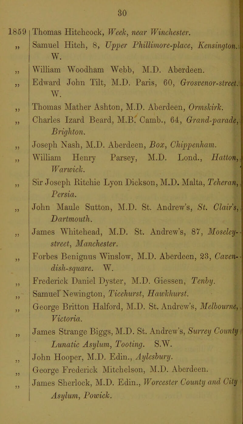 Thomas Hitchcock, Week, near Winchester. Samuel Hitch, 8, Upper Phillimore-place, Kensington.] W. William Wooclham Webb, M.D. Aberdeen. Edward John Tilt, M.D. Paris, 60, Grosvenor-strcet. W. Thomas Mather Ashton, M.D. Aberdeen, Ormskirk. Charles Izard Beard, M.B. Camb., 64, Grancl-paracle, Brighton. Joseph Nash, M.D. Aberdeen, Box, Chippenham. William Henry Parsey, M.D. Lond., Iiatton, Warwick. Sir Joseph Ritchie Lyon Dickson, M.D. Malta, Teheran,. Persia. John Maule Sutton, M.D. St. Andrew’s, St. Clairs, Dartmouth. James Whitehead, M.D. St. Andrew’s, 87, Moseley-- street, Manchester. Forbes Benignus Winslow, M.D. Aberdeen, 23, Caven-- dish-square. W. Frederick Daniel Dyster, M.D. Giessen, Tenby. Samuel Newington, Ticehurst, Hawkhurst. George Britton Halford, M.D. St. Andrew’s, Melbourne,. Victoria. James Strange Biggs, M.D. St. Andrew’s, Surrey County Lunatic Asijlum, Tooting. S.W. John Hooper, M.D. Edin., Aylesbury. George Frederick Mitchelson, M.D. Aberdeen. James Sherlock, M.D. Edin., Worcester County and City Asylum, Powick.