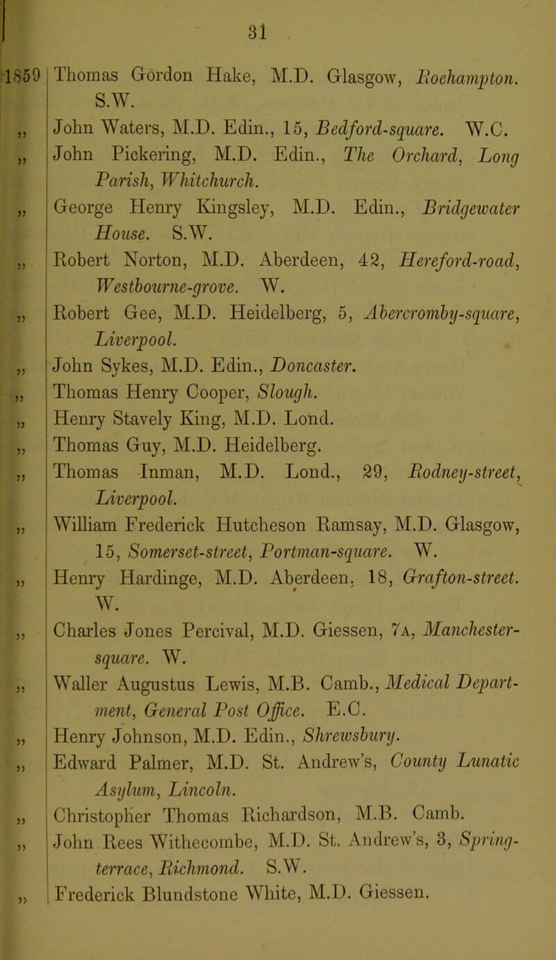 1S59 33 33 33 33 33 33 33 33 33 33 33 33 Thomas Gordon Hake, M.D. Glasgow, Boehampton. S.W. John Waters, M.D. Edin., 15, Bedford-square. W.C. John Pickering, M.D. Edin., The Orchard, Long Parish, Whitchurch. George Henry Kingsley, M.D. Edin., Bridgewater House. S.W. Robert Norton, M.D. Aberdeen, 42, Hereford-road, Westbourne-grove. W. Robert Gee, M.D. Heidelberg, 5, Abercromby-square, Liverpool. John Sykes, M.D. Edin., Doncaster. Thomas Henry Cooper, Slough. Henry Stavely King, M.D. Lond. Thomas Guy, M.D. Heidelberg. Thomas Inman, M.D. Loud., 29, Boclney-street, Liverpool. William Frederick Hutcheson Ramsay, M.D. Glasgow, 15, Somerset-street, Portman-square. W. Henry Hardinge, M.D. Aberdeen. 18, Graf ton-street. W. 33 33 33 3) 33 33 33 Charles Jones Percival, M.D. Giessen, 7a, Manchester- square. W. Waller Augustus Lewis, M.B. Camb., Medical Depart- ment, General Post Office. E.C. Henry Johnson, M.D. Edin., Shrewsbury. Edward Palmer, M.D. St. Andrew’s, County Lunatic Asylum, Lincoln. Christopher Thomas Richardson, M.B. Camb. John Rees Withecombe, M.D. St. Andrew s, 3, Spring- terrace, Pdchmond. S.W. | Frederick Blundstone White, M.D. Giessen.