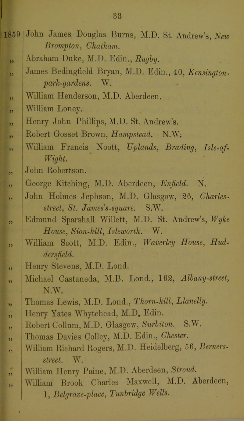 1859 55 >5 5? y y 55 5) 55 55 55 55 55 55 55 55 55 55 55 55 55 John James Douglas Burns, M.D. St. Andrew’s, New Brompton, Chatham. Abraham Duke, M.D. Edin., Rugby. James Bedingfield Bryan, M.D. Edin., 40, Kensington- park-gardens. W. William Henderson, M.D. Aberdeen. William Loney. Henry John Phillips, M.D. St. Andrew’s. Robert Gosset Brown, Hampstead. N.W: William Francis Noott, Uplands, Brading, Isle-of- Wight. John Robertson. George Kitching, M.D. Aberdeen, Enfield. N. John Holmes Jephson, M.D. Glasgow, 26, Charles- street, St. Jamess-square. S.W. Edmund Sparshall Willett, M.D. St. Andrew’s, Wyke House, Sion-hill, Isleworth. W. William Scott, M.D. Edin., Waverley House, Hud- dersfield. Henry Stevens, M.D. Lond. Michael Castaneda, M.B. Lond., 162, Albany-street, N.W. Thomas Lewis, M.D. Lond., Thorn-hill, Llanelly. Henry Yates Whytehead, M.D. Edin. Robert Collum, M.D. Glasgow', Surbiton. S.W. Thomas Davies Colley, M.D. Edin., Chester. William Richard Rogers, M.D. Heidelberg, 56, Berners- street. W. William Henry Paine, M.D. Aberdeen, Stroud. William Brook Charles Maxwell, M.D. Aberdeen, 1, Belgrave-place, Tunbridge Wells.