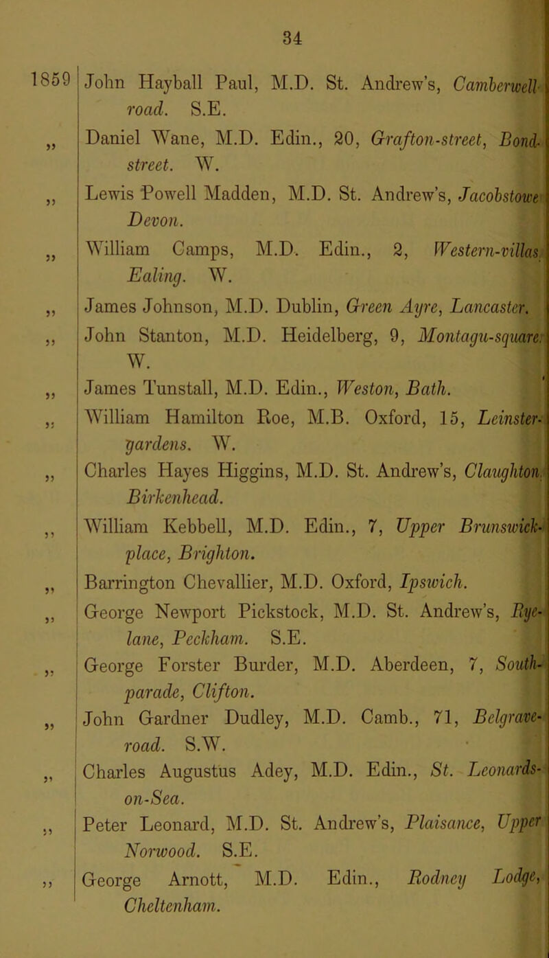 1859 55 55 5? 55 55 55 55 55 55 5? 55 55 55 55 John Hayball Paul, M.D. St. Andrew’s, Camberwell- road. S.E. Daniel Wane, M.D. Eclin., 20, Graf ton-street, Bond- street. W. Lewis Powell Madden, M.D. St. Andrew’s, Jacobstowe\ Devon. William Camps, M.D. Edin., 2, Western-villas Ealing. W. James Johnson, M.D. Dublin, Green Ayre, Lancaster. John Stanton, M.D. Heidelberg, 9, Montagu-square. W. James Tunstall, M.D. Edin., Weston, Bath. William Hamilton Ptoe, M.B. Oxford, 15, Leinster- gardens. W. Charles Hayes Higgins, M.D. St. Andrew’s, Claughton Birkenhead. William Kebbell, M.D. Edin., 7, Upper Brunswick- place, Brighton. Barrington Chevallier, M.D. Oxford, Ipswich. George Newport Pickstock, M.D. St. Andrew’s, Rye- lane, Pcckham. S.E. George Forster Burder, M.D. Aberdeen, 7, South- parade, Clifton. John Gardner Dudley, M.D. Camb., 71, Bclgrave- road. S.W. Charles Augustus Adey, M.D. Edin., St. Lconards- on-Sea. Peter Leonard, M.D. St. Andrew’s, Plaisance, Upper Norwood. S.E. George Arnott, M.D. Edin., Rodney Lodge, Cheltenham.