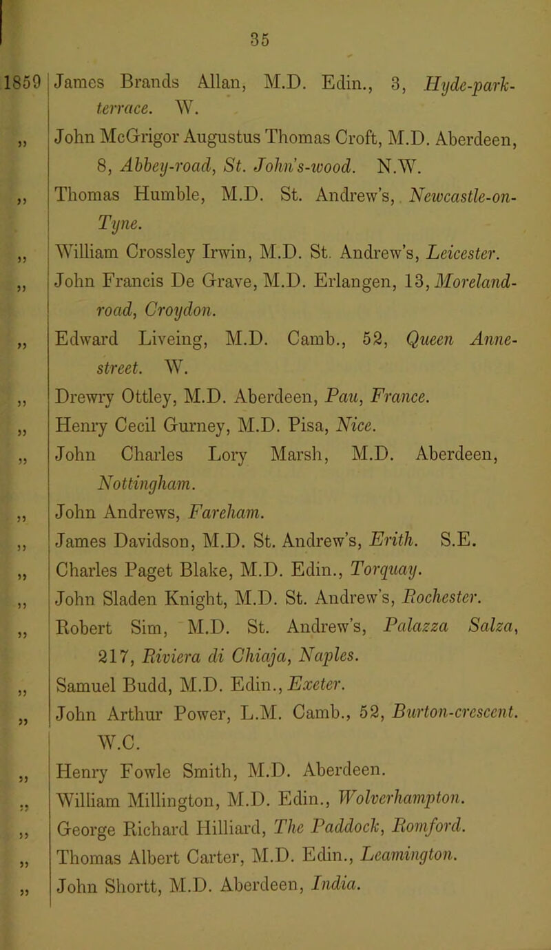 1859 55 55 55 55 55 55 55 55 55 55 55 55 55 55 55 James Brands Allan, M.D. Edin., 3, Hyde-park- terrace. W. John McGrigor Augustus Thomas Croft, M.D. Aberdeen, 8, Abbey-road, St. Jolins-wood. N.W. Thomas Humble, M.D. St. Andrew’s, Newcastle-on- Tyne. William Crossley Irwin, M.D. St. Andrew’s, Leicester. John Francis De Grave, M.D. Erlangen, 13, Moreland- road, Croydon. Edward Liveing, M.D. Camb., 52, Queen Anne- street. W. Drewry Ottley, M.D. Aberdeen, Pau, France. Henry Cecil Gurney, M.D. Pisa, Nice. John Charles Lory Marsh, M.D. Aberdeen, Nottingham. John Andrews, Fareham. James Davidson, M.D. St. Andrew’s, Erith. S.E. Charles Paget Blake, M.D. Edin., Torquay. John Sladen Knight, M.D. St. Andrew’s, Rochester. Robert Sim, M.D. St. Andrew’s, Palazza Salza, 217, Riviera di Chiaja, Naples. Samuel Budd, M.D. Edin., Exeter. John Arthur Power, L.M. Camb., 52, Burton-crescent. W.C. 55 5? 55 55 55 Henry Fowle Smith, M.D. Aberdeen. William Millington, M.D. Edin., Wolverhampton. George Richard Hilliard, The Padcloch, Romford. Thomas Albert Carter, M.D. Edin., Leamington. John Shortt, M.D. Aberdeen, India.