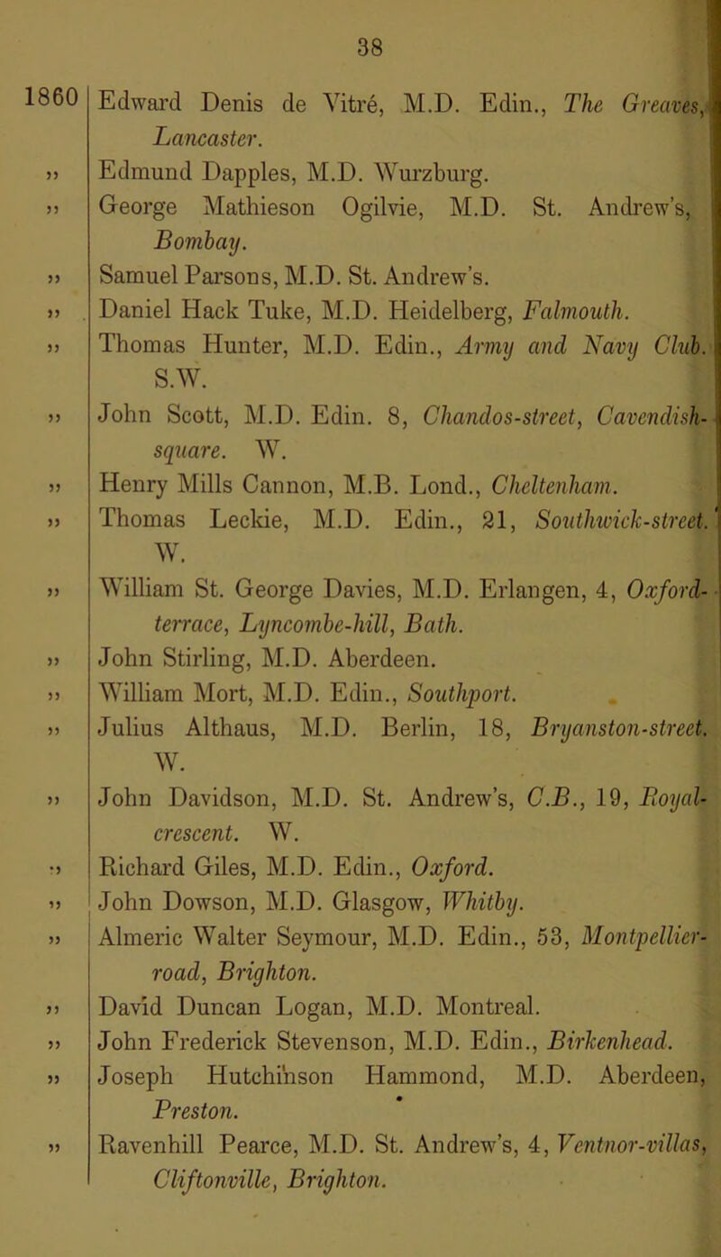 1860 33 53 33 33 33 33 33 33 33 33 33 33 33 •3 33 33 33 33 33 33 Edward Denis de Vitre, M.D. Edin., The Greaves, Lancaster. Edmund Dapples, M.D. Wurzburg. George Mathieson Ogilvie, M.D. St. Andrew’s, Bombay. Samuel Parsons, M.D. St. Andrew’s. Daniel Hack Tuke, M.D. Heidelberg, Falmouth. Thomas Hunter, M.D. Edin., Army and Navy Club. S.W. John Scott, M.D. Edin. 8, Chanel os-street, Cavendish- square. W. Henry Mills Cannon, M.B. Lond., Cheltenham. Thomas Leckie, M.D. Edin., 21, Southwick-street. W. William St. George Davies, M.D. Erlangen, 4, Oxford- terrace, Lyncombe-hill, Bath. John Stirling, M.D. Aberdeen. William Mort, M.D. Edin., Southport. Julius Althaus, M.D. Berlin, 18, Bryanston-street. W. John Davidson, M.D. St. Andrew’s, C.B., 19, Royal- crescent. W. Ptichard Giles, M.D. Edin., Oxford. John Dowson, M.D. Glasgow, Whitby. Almeric Walter Seymour, M.D. Edin., 53, Montpellier - road, Brighton. David Duncan Logan, M.D. Montreal. John Frederick Stevenson, M.D. Edin., Birkenhead. Joseph Hutchinson Hammond, M.D. Aberdeen, Preston. Ravenhill Pearce, M.D. St. Andrew’s, 4, Ventnor-villas, Cliftonville, Brighton.