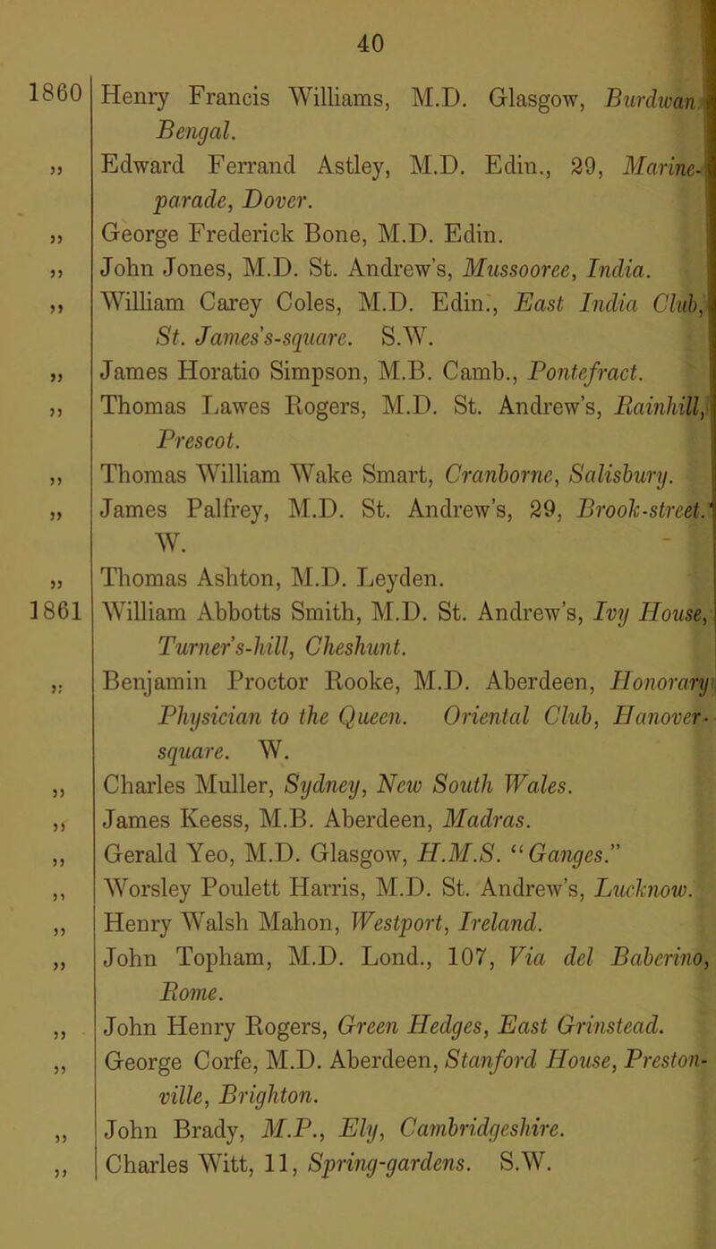 1860 33 53 33 3) 33 33 33 33 1861 33 33 33 33 33 33 33 33 33 33 Henry Francis Williams, M.D. Glasgow, Burdwan Bengal. Edward Ferrand Astley, M.D. Edin., 29, Marine- parade, Dover. George Frederick Bone, M.D. Edin. John Jones, M.D. St. Andrew’s, Mussooree, India. William Carey Coles, M.D. Edin., East India Chib, St. James s-square. S.W. James Horatio Simpson, M.B. Camb., Pontefract. Thomas liawes Rogers, M.D. St. Andrew’s, Barnhill,1 Prescot. Thomas William Wake Smart, Cranbornc, Salisbury. James Palfrey, M.D. St. Andrew’s, 29, Brook-street.' W. Thomas Ashton, M.D. J^eyden. William Abhotts Smith, M.D. St. Andrew’s, Ivy House, Turners-hill, Cheshunt. Benjamin Proctor Rooke, M.D. Aberdeen, Honorary Physician to the Queen. Oriental Club, Hanover- square. W. Charles Muller, Sydney, New South Wales. James Keess, M.B. Aberdeen, Madras. Gerald Yeo, M.D. Glasgow, H.M.S. “Ganges.” Worsley Poulett Harris, M.D. St. Andrew’s, Luchiow. Henry Walsh Mahon, Westport, Ireland. John Topham, M.D. Lond., 107, Via del Babcrino, Pome. John Henry Rogers, Green Hedges, East Grinstead. George Corfe, M.D. Aberdeen, Stanford House, Preston- ville, Brighton. John Brady, M.P., Ely, Cambridgeshire. Charles Witt, 11, Spring-gardens. S.W.