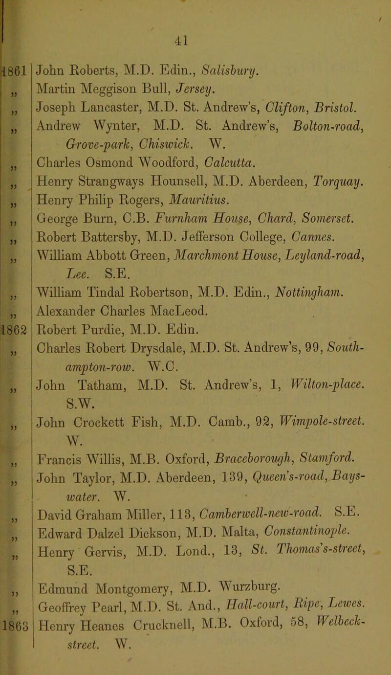 / ;{861 1 33 33 ; » 33 33 33 33 33 33 33 33 1862 33 3) 33 33 33 33 33 33 33 33 1863 41 John Roberts, M.D. Eclin., Salisbury. Martin Meggison Bull, Jersey. Joseph Lancaster, M.D. St. Andrew’s, Clifton, Bristol. Andrew Wynter, M.D. St. Andrew’s, Bolton-road, Grove-park, Chisivick. W. Charles Osmond Woodford, Calcutta. Henry Strangway s Hounsell, M.D. Aberdeen, Torquay. Henry Philip Rogers, Mauritius. George Burn, C.B. Furnham House, Chard, Somerset. Robert Battersby, M.D. Jefferson College, Cannes. William Abbott Green, Marchmont House, Leijland-road, Lee. S.E. Wilbam Tindal Robertson, M.D. Edin., Nottingham. Alexander Charles MacLeod. Robert Purdie, M.D. Edin. Charles Robert Drysdale, M.D. St. Andrew’s, 99, South- ampton-row. W.C. John Tatham, M.D. St. Andrew’s, 1, Wilton-place. S.W. John Crockett Fish, M.D. Camb., 92, Wimpole-street. W. Francis Willis, M.B. Oxford, Braceborough, Stamford. John Taylor, M.D. Aberdeen, 139, Queens-road, Bays- ivater. W. David Graham Miller, 113, Caviberwell-neiv-road. S.E. Edward Dalzel Dickson, M.D. Malta, Constantinople. Henry Gervis, M.D. Lond., 13, St. Thomas s-street, S.E. Edmund Montgomery, M.D. Wurzburg. Geoffrey Pearl, M.D. St. And., Hall-court, Bipe, Jjewes. Henry Pleanes Cruclmell, M.B. Oxford, 58, Welbeck- street. W.