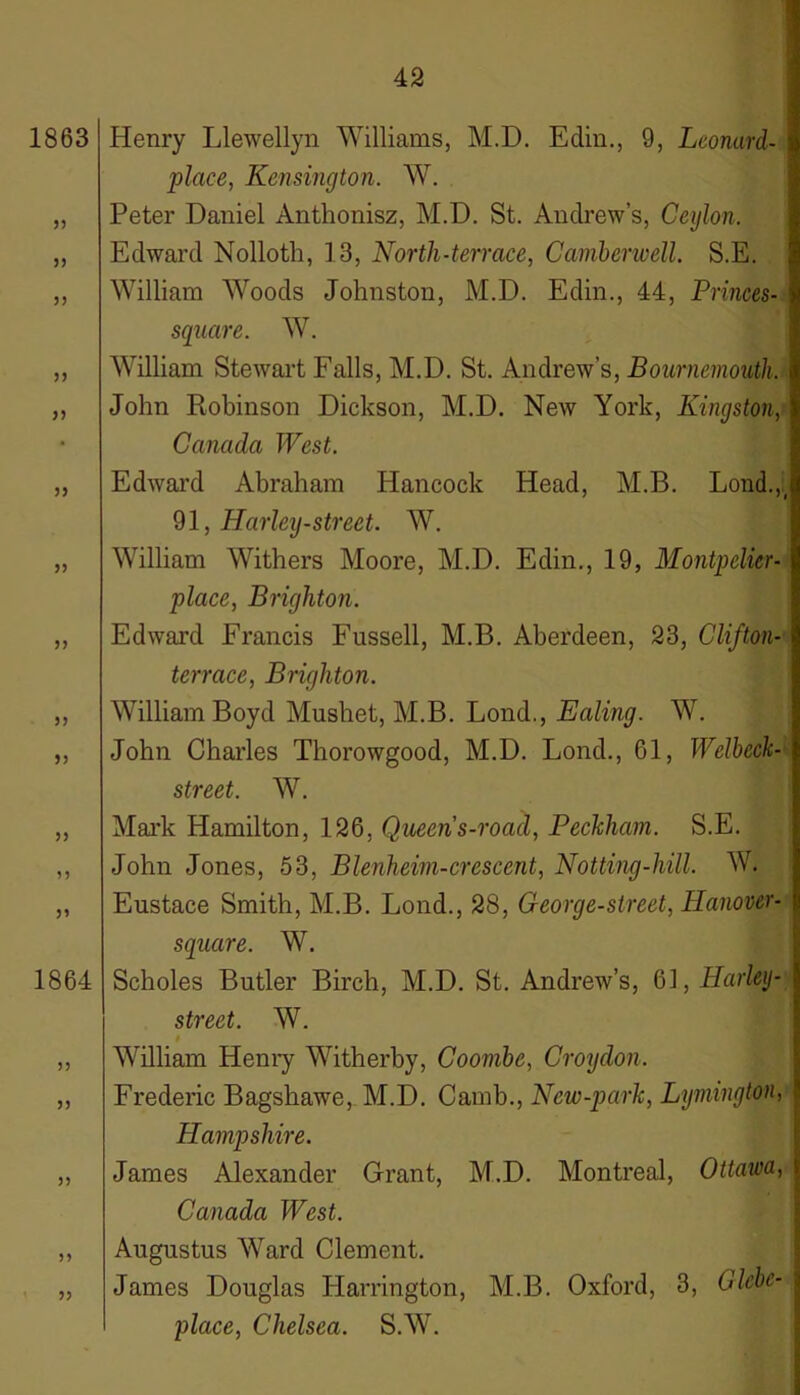 1863 33 33 3) 33 33 33 33 33 33 33 33 1864 33 33 Henry Llewellyn Williams, M.D. Edin., 9, Leonard- place, Kensington. W. Peter Daniel Anthonisz, M.D. St. Andrew’s, Ceylon. Edward Nolloth, 13, North-terrace, Camberwell. S.E. William Woods Johnston, M.D. Edin., 44, Princes- square. W. William Stewart Falls, M.D. St. Andrew’s, Bournemouth. John Robinson Dickson, M.D. New York, Kingston, Canada West. Edward Abraham Hancock Head, M.B. Lond.,. 91, Harley-street. W. William Withers Moore, M.D. Edin., 19, Montpelier- place, Brighton. Edward Francis Fussell, M.B. Aberdeen, 23, Clifton- terrace, Brighton. William Boyd Mushet, M.B. Lond., Ealing. W. John Charles Thorowgood, M.D. Lond., 61, Welbeck- street. W. Mark Hamilton, 126, Queens-road, Peckhcm. S.E. John Jones, 53, Blenheim-crescent, Notting-hill. W. Eustace Smith, M.B. Lond., 28, George-street, Hanover- square. W. Scholes Butler Birch, M.D. St. Andrew’s, 61, Harley- street. W. t William Henry Witherby, Coombe, Croydon. Frederic Bagshawe, M.D. Camb., New-park, Lymington, Hampshire. James Alexander Grant, M.D. Montreal, Ottawa, Canada West. Augustus Ward Clement. James Douglas Harrington, M.B. Oxford, 3, Glebe- place, Chelsea. S.W.