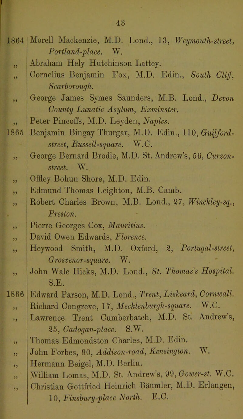 18(34 33 33 n 1865 n 5) 33 33 33 33 33 33 1866 33 33 33 33 33 33 * 3 Morell Mackenzie, M.D. Loncl., 13, Weymouth-street, Portland-place. W. Abraham Hely Hutchinson Lattey. Cornelius Benjamin Fox, M.D. Eclin., South Cliff, Scarborough. George James Symes Saunders, M.B. Lond., Devon County Lunatic Asylum, Exminster. Peter Pincoffs, M.D. Leyden, Naples. Benjamin Bingay Thurgar, M.D. Edin., 110, Guilford- street, Eussell-square. W.C. George Bernard Brodie, M.D. St. Andrew’s, 56, Curzon- street. W. Offley Bohun Shore, M.D. Edin. Edmund Thomas Leighton, M.B. Camb. Robert Charles Brown, M.B. Lond., 27, Winckley-sq., Preston. Pierre Georges Cox, Mauritius. David Owen Edwards, Florence. Hey wood Smith, M.D. Oxford, 2, Portugal-street, Grosvenor-square. W. John Wale Hicks, M.D. Lond., St. Thomas’s Hospital. S.E. Edward Parson, M.D. Lond., Trent, Liskeard, Cornwall. Richard Congreve, 17, Mecklenburgh-square. W.C. Lawrence Trent Cumberbatch, M.D. St. Andrew’s, 25, Ccidogan-place. S.W. Thomas Edmondston Charles, M.D. Edin. John Forbes, 90, Addison-road, Kensington. W. Hermann Beigel, M.D. Berlin. William Lomas, M.D. St. Andrew’s, 99, Goiver-st. W.C. Christian Gottfried Heinrich Baumler, M.D. Erlangen, 10, Finsbury-place North. E.C.