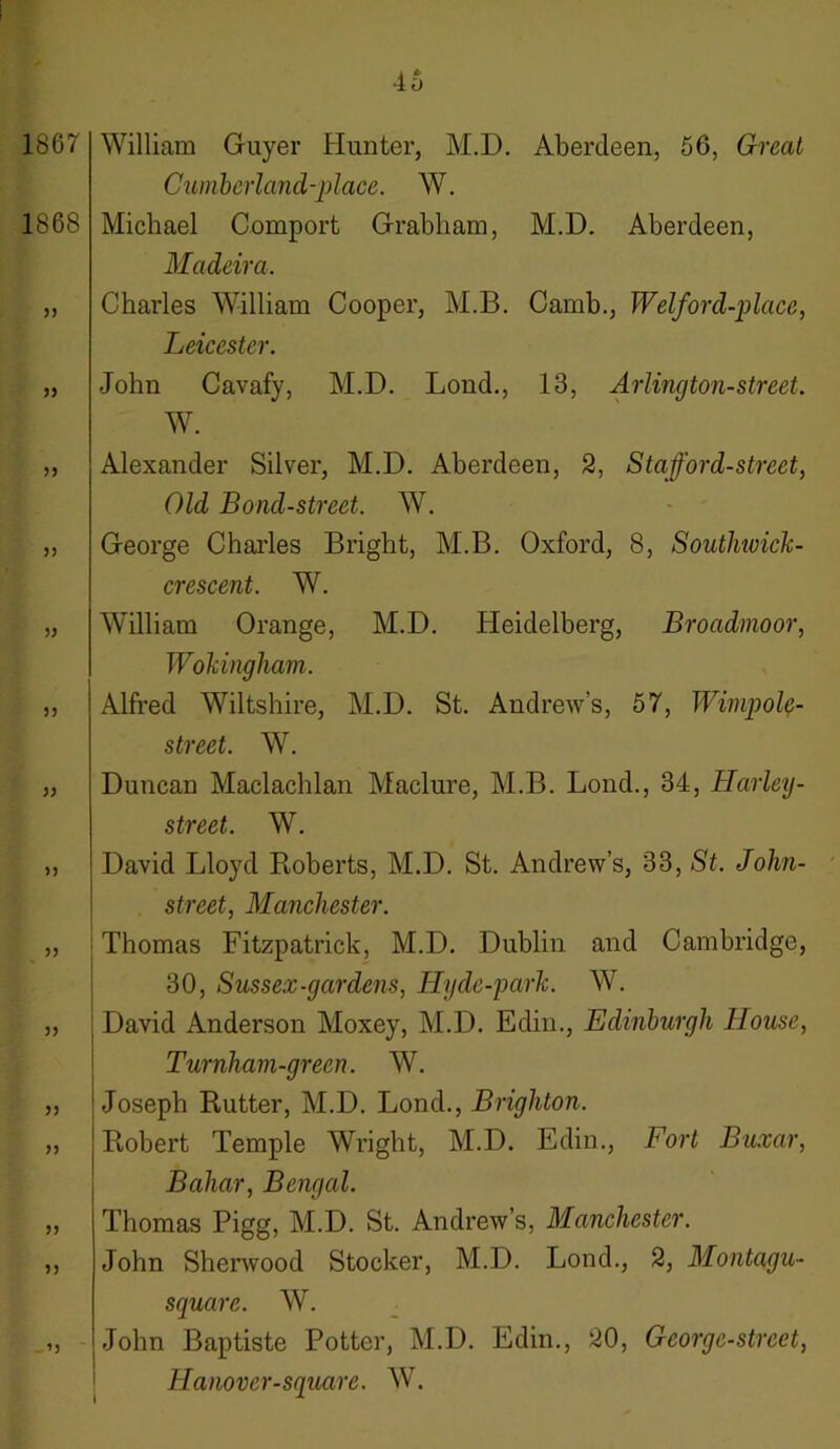 1867 1868 55 55 William Guyer Hunter, M.D. Cumberland-place. W. Michael Comport Grabham, Madeira. Charles William Cooper, M.B. Leicester. John Cavafy, M.D. Loud., W. Aberdeen, 56, Great M.D. Aberdeen, C amb., Welford-p lace, 13, Arlington-street. 55 55 55 55 55 55 55 55 55 55 55 55 - ’5 Alexander Silver, M.D. Aberdeen, 2, Stafford-street, Old Bond-street. W. George Charles Bright, M.B. Oxford, 8, Soutlmick- crescent. W. William Orange, M.D. Heidelberg, Broadmoor, Wokingham. Alfred Wiltshire, M.D. St. Andrew’s, 57, Wimpol?- street. W. Duncan Maclachlan Maclure, M.B. Lond., 34, Harley- street. W. David Lloyd Roberts, M.D. St. Andrew’s, 33, St. John- street, Manchester. I Thomas Fitzpatrick, M.D. Dublin and Cambridge, 30, Sussex-gardens, Hyde-park. W. David Anderson Moxey, M.D. Edin., Edinburgh House, Turnham-grecn. W. Joseph Rutter, M.D. Lond., Brighton. Robert Temple Wright, M.D. Edin., Fort Buxar, Bahar, Bengal. Thomas Pigg, M.D. St. Andrew’s, Manchester. John Sherwood Stocker, M.D. Lond., 2, Montagu- square. W. John Baptiste Potter, M.D. Edin., 20, George-street, Hanover-square. W.