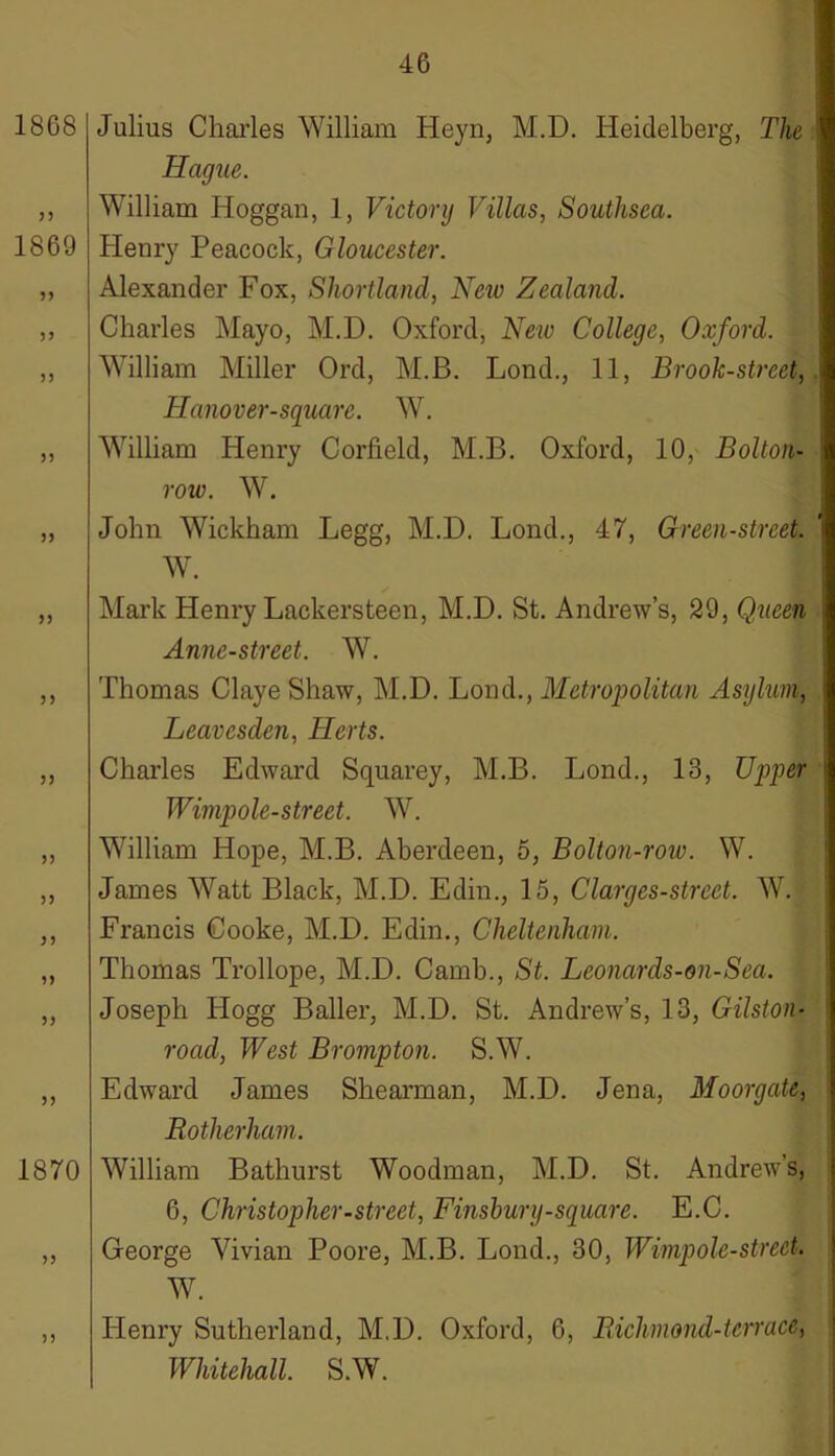 1868 55 1869 55 55 55 55 55 55 55 55 55 55 1870 55 Julius Charles William Heyn, M.D. Heidelberg, The Hague. William Hoggan, 1, Victory Villas, Southsea. Henry Peacock, Gloucester. Alexander Fox, Shortland, New Zealand. Charles Mayo, M.D. Oxford, New College, Oxford. William Miller Ord, M.B. Lond., 11, Brook-street, ITanover-square. W. Whlliam Henry Corfield, M.B. Oxford, 10, Bolton- row. W. John Wickham Legg, M.D. Lond., 47, Green-street. W. Mark Henry Lackers teen, M.D. St. Andrew’s, 29, Queen Anne-street. W. Thomas Claye Shaw, M.D. Lond., Metropolitan Asylum, Leavesclen, Herts. Charles Edward Squarey, M.B. Lond., 13, Upper Wimpole-street. W. William Hope, M.B. Aberdeen, 5, Bolton-row. W. James Watt Black, M.D. Edin., 15, Clarges-street. W. Francis Cooke, M.D. Edin., Cheltenham. Thomas Trollope, M.D. Camb., St. Leonards-on-Sea. Joseph Hogg Bailer, M.D. St. Andrew’s, 13, Gilston- road, West Brompton. S.W. Edward James Shearman, M.D. Jena, Moorgate, Rotherham. William Bathurst Woodman, M.D. St. Andrew’s, 6, Christopher-street, Finsbury-square. E.C. George Vivian Poore, M.B. Lond., 30, Wimpole-street- W. ,, Henry Sutherland, M.D. Oxford, 6, Richmond-terrace, Whitehall. S.W.