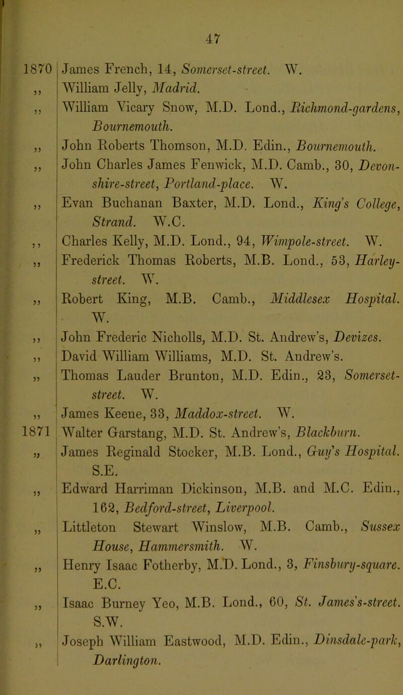 1870 55 55 55 55 55 5 5 5) 55 55 55 55 55 1871 55 55 55 55 55 ) 5 James French, 14, Somerset-street. W. William Jelly, Madrid. William Vicary Snow, M.D. Lond., Richmond-gardens, Bournemouth. John Roberts Thomson, M.D. Edin., Bournemouth. John Charles James Fenwick, M.D. Camb., 30, Devon- shire-street, Portland-place. W. Evan Buchanan Baxter, M.D. Lond., King’s College, Strand. W.C. Charles Kelly, M.D. Lond., 94, Wimpole-street. W. Frederick Thomas Roberts, M.B. Lond., 53, Harley- street. W. Robert King, M.B. Camb., Middlesex Hospital. W. John Frederic Nicholls, M.D. St. Andrew’s, Devizes. David William Williams, M.D. St. Andrew’s. Thomas Lauder Brunton, M.D. Edin., 23, Somerset- street. W. James Keene, 33, Maddox-street. W. Walter Garstang, M.D. St. Andrew’s, Blackburn. James Reginald Stocker, M.B. Lond., Guys Hospital. S.E. Edward Harriman Dickinson, M.B. and M.C. Edin., 162, Bedford-street, Liverpool. Littleton Stewart Winslow, M.B. Camb., Sussex House, Hammersmith. W. Henry Isaac Fotherby, M.D. Lond., 3, Finsbury-square. E.C. Isaac Burney Yeo, M.B. Lond., 60, St. James's-street. S.W. Joseph William Eastwood, M.D. Edin., Dinsdale-park, Darlington.