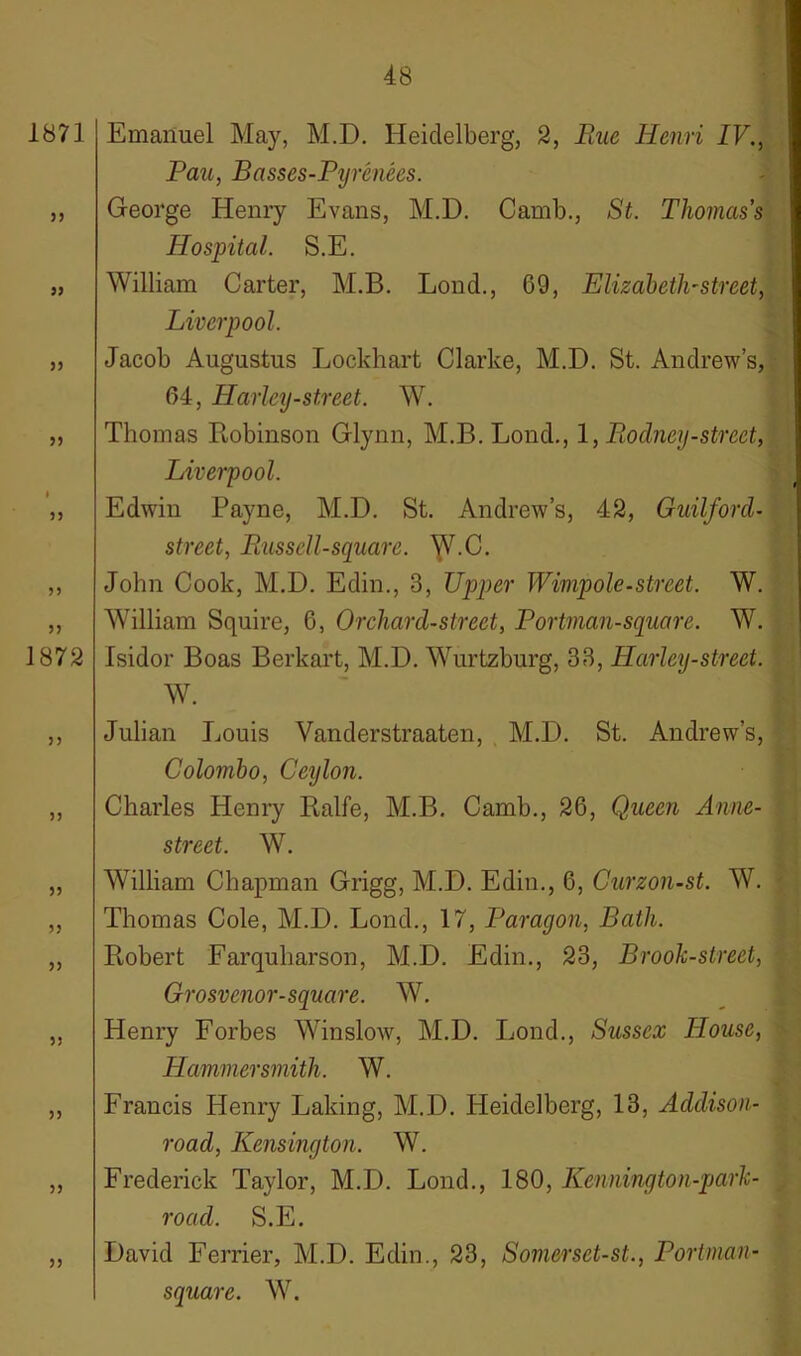 1871 33 33 33 33 33 33 33 1872 33 33 33 33 33 35 33 33 33 Emanuel May, M.D. Heidelberg, 2, Rue Henri IV., Pau, Basses-Pyrenees. George Henry Evans, M.D. Camb., St. Thomas’s Hospital. S.E. William Carter, M.B. Lond., 69, Elizabeth'Street, Liverpool. Jacob Augustus Lockhart Clarke, M.D. St. Andrew’s, 64, Harley-street. W. Thomas Robinson Glynn, M.B. Lond., 1, Rodney-street, Liverpool. Edwin Payne, M.D. St. Andrew’s, 42, Guilford- street, Russell-square. ^V.C. John Cook, M.D. Edin., 3, Upper Wimpole-street. W. William Squire, 6, Orchard-street, Portman-square. W. Isidor Boas Berkart, M.D. Wurtzburg, 33, Ilarley-street. W. Julian Louis Vanderstraaten, M.D. St. Andrew’s, Colombo, Ceylon. Charles Henry Ralfe, M.B. Camb., 26, Queen Anne- street. W. William Chapman Grigg, M.D. Edin., 6, Curzon-st. W. Thomas Cole, M.D. Lond., 17, Paragon, Bath. Robert Farquharson, M.D. Edin., 23, Brook-street, Grosvenor-square. W. Henry Forbes Winslow, M.D. Lond., Sussex House, Hammersmith. W. Francis Henry Laking, M.D. Heidelberg, 13, Addison- road, Kensington. W. Frederick Taylor, M.D. Lond., 180, Kennington-park- road. S.E. David Ferrier, M.D. Edin., 23, Somerset-st., Portman- square. W.