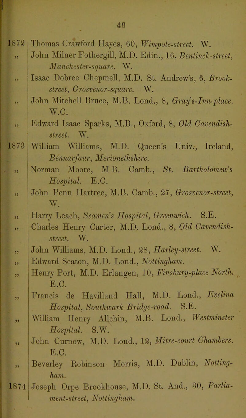 J 872 55 55 55 1873 55 55 55 55 55 55 55 55 55 55 55 1874 Thomas Crawford Hayes, 60, Wimpole-street. W. John Milner Fothergill, M.D. Edin., 16, Bentinck-street, Manchester-square. W. Isaac Dobree Chepmell, M.D. St. Andrew’s, 6, Brook- street, Grosvenor-square. W. John Mitchell Bruce, M.B. Loud., 8, Gray's-Inn-place. W.C. Edward Isaac Sparks, M.B., Oxford, 8, Old Cavendish- street. W. William Williams, M.D. Queen’s Univ., Ireland, Bennarfaur, Merionethshire. Norman Moore, M.B. Camb., St. Bartholomew’s Hospital. E.C. John Penn Hartree, M.B. Camb., 27, Grosvenor-street, W. Harry Leach, Seamens Hospital, Greenwich. S.E. Charles Henry Carter, M.D. Lond., 8, Old Cavendish- street. W. John Williams, M.D. Lond., 28, Harley-slreet. W. Edward Seaton, M.D. Lond., Nottingham. Henry Port, M.D. Erlangen, 10, Finsbury-place North. E.C. Francis de Havilland Hall, M.D. Lond., Evelina Hospital, Southivark Bridge-roacl. S.E. William Henry Allchin, M.B. Lond., Westminster Hospital. S.W. John Curnow, M.D. Lond., 12, Mitre-court Chambers. E.C. Beverley Robinson Morris, M.D. Dublin, Notting- ham. Joseph Orpe Brookhouse, M.D. St. And., 30, Parlia- ment-street, Nottingham.