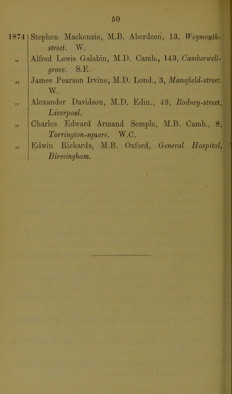 1874 n >> n Stephen Mackenzie, M.B. Aberdeen, 13, Weymouth- street. W. Alfred Lewis Galabin, M.D. Camb., 143, Camberwell- grove. S.E. James Pearson Irvine, M.D. Lond., 3, Mansfield-street. W. Alexander Davidson, M.D. Edin., 49, Rodney-street, Liverpool. Charles Edward Armand Semple, M.B. Camb., 8, Torring ton-square. W.C. Edwin Rickards, M.B. Oxford, General Hospital, Birmingham.