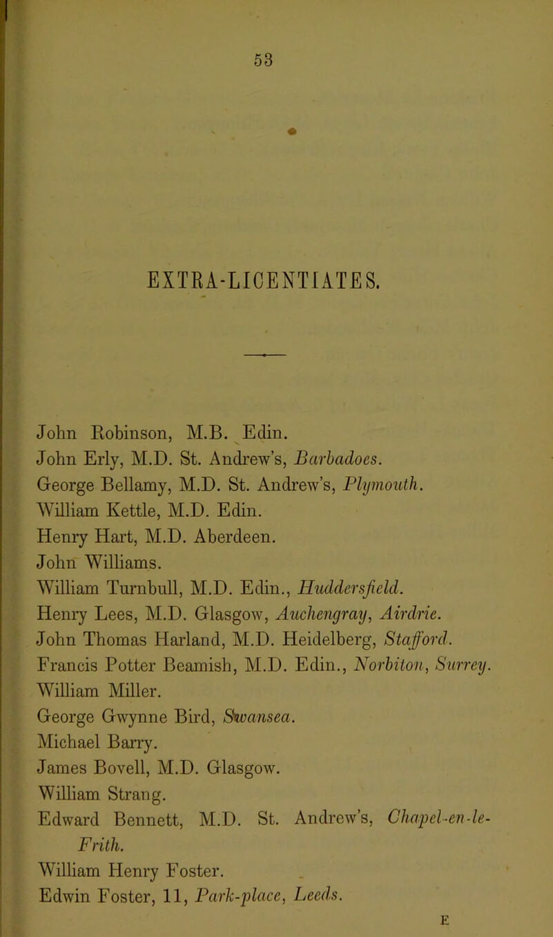 1 53 EXTRA-LICENTIATES. John Robinson, M.B. Edin. John Erly, M.D. St. Andrew’s, Barbadoes. George Bellamy, M.D. St. Andrew’s, Plymouth. William Kettle, M.D. Edin. Henry Hart, M.D. Aberdeen. John Williams. William Turnbull, M.D. Edin., Huddersfield. Henry Lees, M.D. Glasgow, Auchengray, Airdrie. John Thomas Harland, M.D. Heidelberg, Stafford. Francis Potter Beamish, M.D. Edin., Norbiton, Surrey. William Miller. George Gwynne Bird, Stvansea. Michael Barry. James Bovell, M.D. Glasgow. William Strang. Edward Bennett, M.D. St. Andrew’s, Chapel-en-le- Frith. William Henry Foster. Edwin Foster, 11, Park-place, Leeds. E