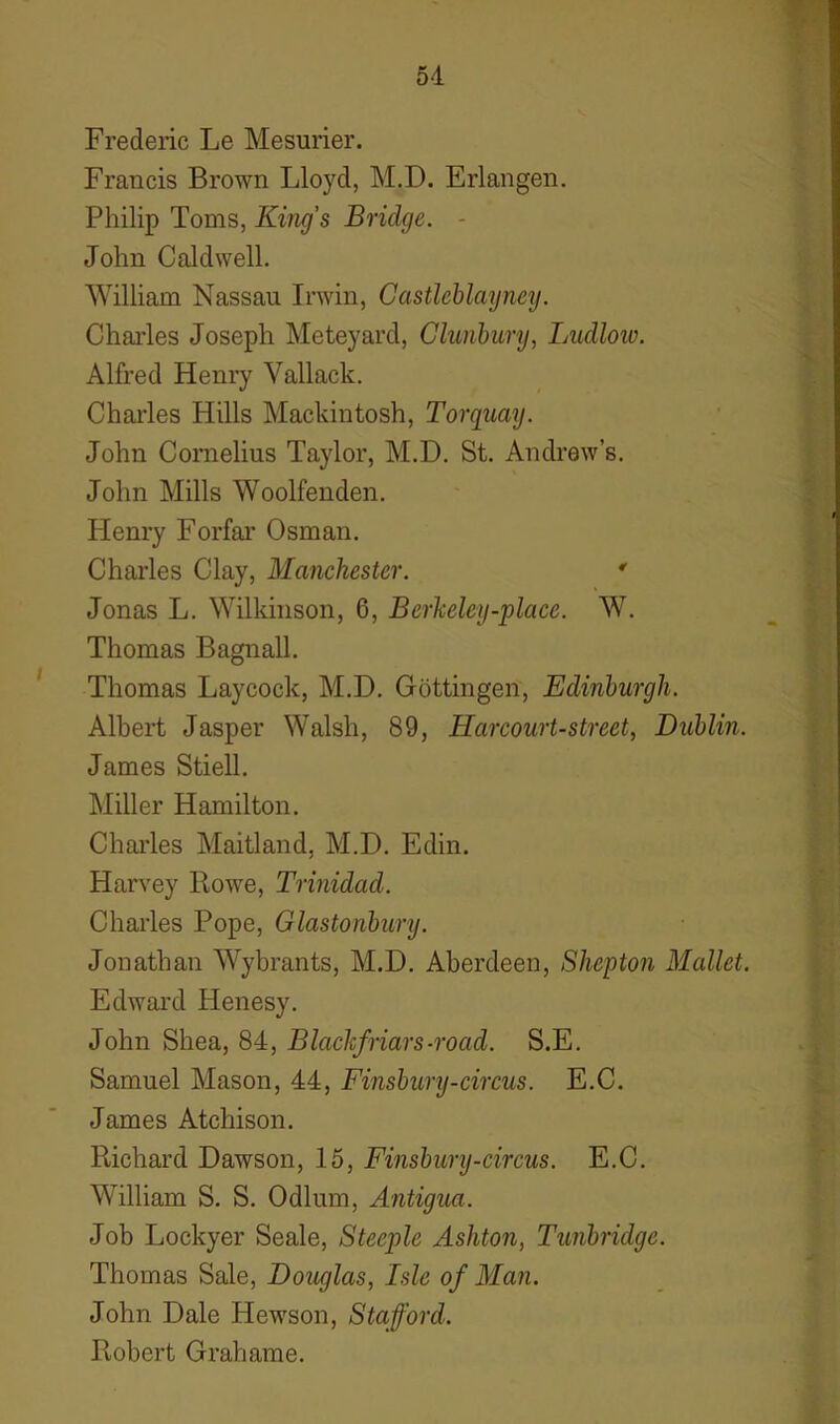 Frederic Le Mesurier. Francis Brown Lloyd, M.D. Erlangen. Philip Toms, King's Bridge. - John Caldwell. William Nassau Irwin, Castlcblayney. Charles Joseph Meteyard, Glunbury, Ludlow. Alfred Henry Vallack. Charles Hills Mackintosh, Torquay. John Cornelius Taylor, M.D. St. Andrew’s. John Mills Woolfenden. Henry Forfar Osman. Charles Clay, Manchester. * Jonas L. Wilkinson, 6, Berkeley-place. W. Thomas Bagnall. Thomas Laycock, M.D. Gottingen, Edinburgh. Albert Jasper Walsh, 89, Harcourt-street, Dublin. James Stiell. Miller Hamilton. Charles Maitland, M.D. Edin. Harvey Rowe, Trinidad. Charles Pope, Glastonbury. Jonathan Wybrants, M.D. Aberdeen, Shepton Mallet. Edward Henesy. John Shea, 84, Blackfriars -road. S.E. Samuel Mason, 44, Finsbury-circus. E.C. James Atchison. Richard Dawson, 15, Finsbury-circus. E.C. William S. S. Odium, Antigua. Job Lockyer Seale, Steeple Ashton, Tunbridge. Thomas Sale, Douglas, Isle of Man. John Dale Hewson, Stafford. Robert Grahame.