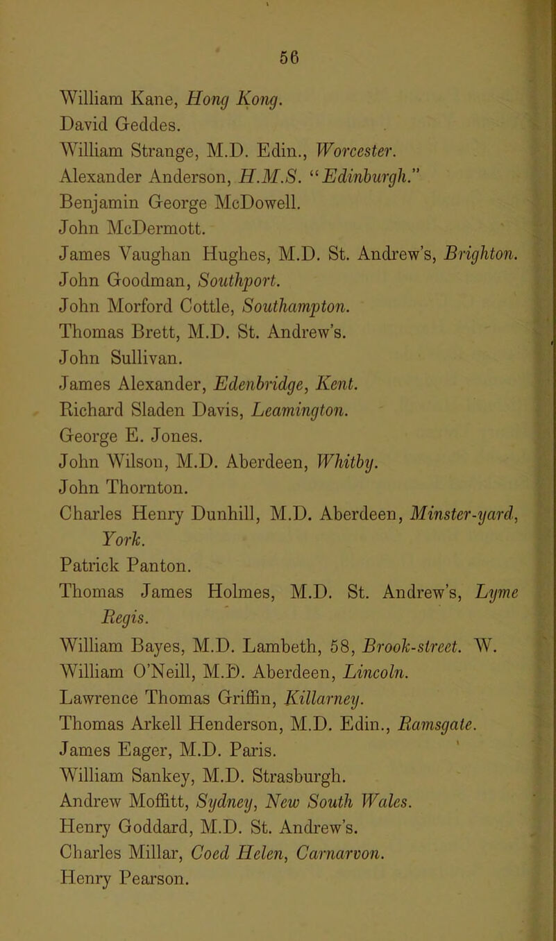 William Kane, Hong Kong. David Geddes. William Strange, M.D. Edin., Worcester. Alexander Anderson, H.M.S. “Edinburgh.” Benjamin George McDowell. John McDermott. James Vaughan Hughes, M.D. St. Andrew’s, Brighton. John Goodman, Southport. John Morford Cottle, Southampton. Thomas Brett, M.D. St. Andrew’s. John Sullivan. James Alexander, Edenbridge, Kent. Richard Sladen Davis, Leamington. George E. Jones. John Wilson, M.D. Aberdeen, Whitbij. John Thornton. Charles Henry Dunhill, M.D. Aberdeen, Minster-yard, York Patrick Panton. Thomas James Holmes, M.D. St. Andrew’s, Lyme Regis. William Bayes, M.D. Lambeth, 58, Brook-street. W. William O’Neill, M.D. Aberdeen, Lincoln. Lawrence Thomas Griffin, Killarney. Thomas Arkell Henderson, M.D. Edin., Ramsgate. James Eager, M.D. Paris. William Sankey, M.D. Strasburgh. Andrew Moffitt, Sydney, New South Wales. Henry Goddard, M.D. St. Andrew’s. Charles Millar, Coed Helen, Carnarvon. Henry Pearson.