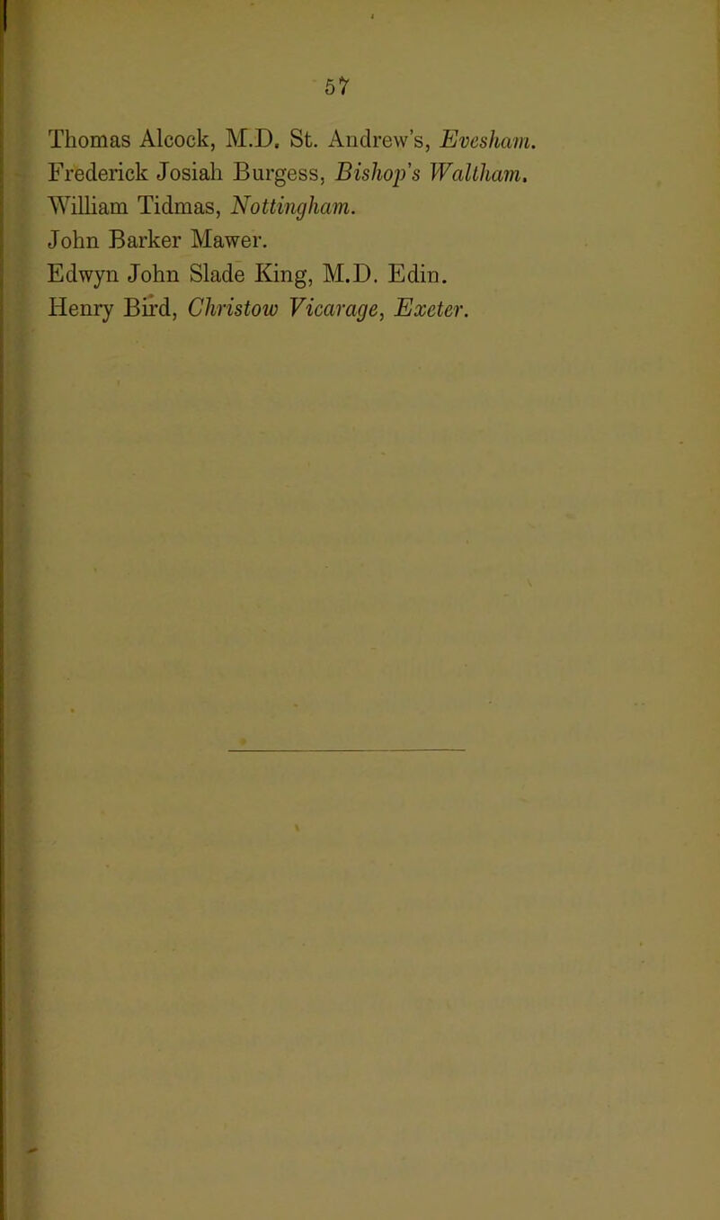 Thomas Aleock, M.D, St. Andrew’s, Evesham. Frederick Josiah Burgess, Bishop’s Waltham. William Tidmas, Nottingham. John Barker Mawer. Edwyn John Slade King, M.D. Edin. Henry Bird, Christow Vicarage, Exeter.