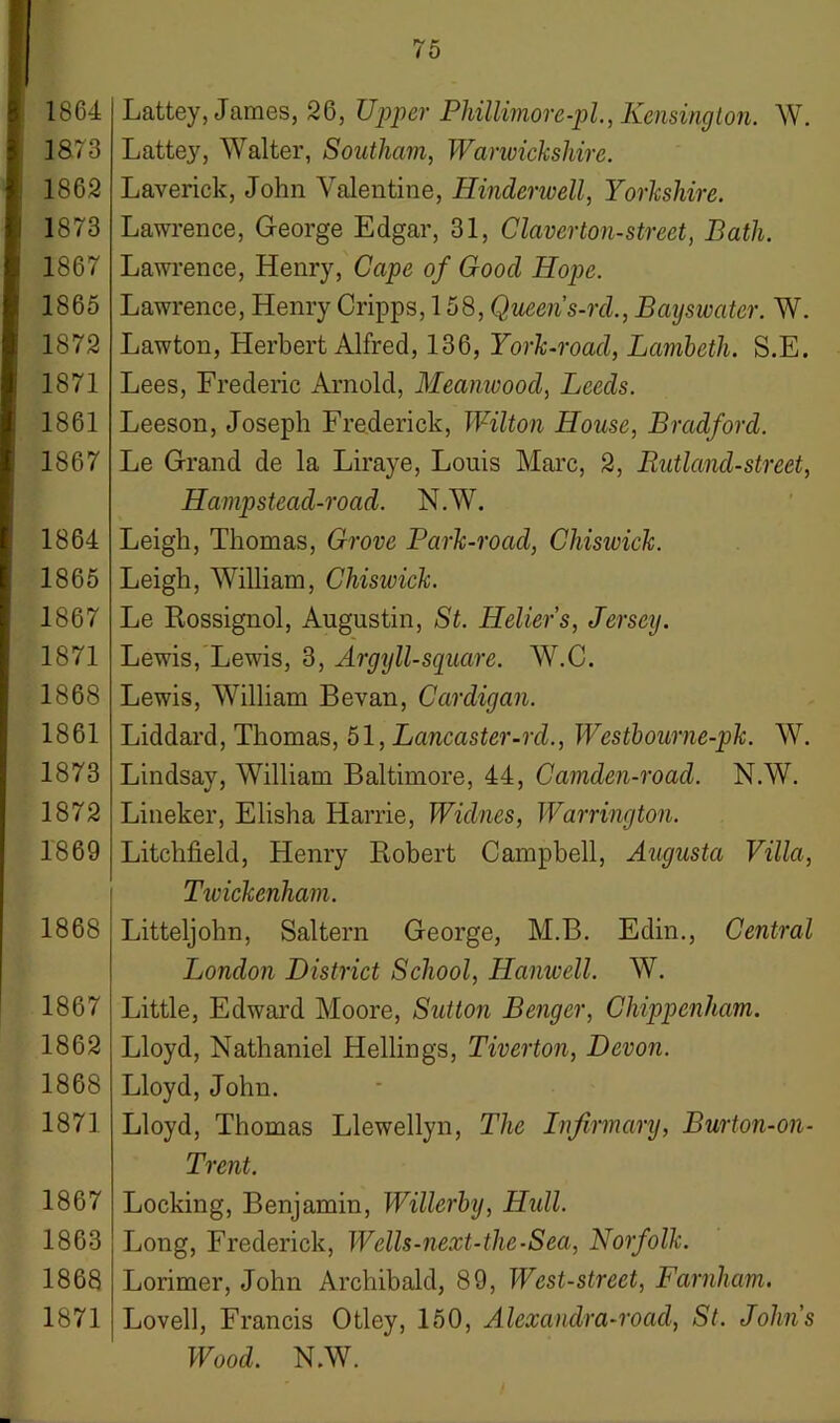 1864 1873 186,2 1873 1867 1865 1872 1871 1861 1867 1864 1865 1867 1871 1868 1861 1873 1872 1869 1868 1867 1862 1868 1871 1867 1863 1868 1871 75 Lattey, James, 26, Upper Phillimore-pl., Kensington. W. Lattey, Walter, Southern, Wanvickshire. Laverick, John Valentine, Hinderwell, Yorkshire. Lawrence, George Edgar, 31, Claverton-street, Bath. Lawrence, Henry, Cape of Good Hope. Lawrence, Henry Cripps, 158, Queen s-rcl., Bayswater. W. Lawton, Herbert Alfred, 136, York-road, Lcmbeth. S.E. Lees, Frederic Arnold, Meanwood, Leeds. Leeson, Joseph Frederick, Wilton House, Bradford. Le Grand de la Liraye, Louis Marc, 2, Rutland-street, Hamp stead-road. N.W. Leigh, Thomas, Grove Park-roacl, Chiswick. Leigh, William, Chiswick. Le Rossignol, Augustin, St. Heller's, Jersey. Lewis, Lewis, 3, Argyll-square. W.C. Lewis, William Bevan, Cardigan. Liddard, Thomas, 51, Lancaster-rd., Westhourne-pk. W. Lindsay, William Baltimore, 44, Camden-roacl. N.W. Lineker, Elisha Harrie, Widnes, Warrington. Litchfield, Henry Robert Campbell, Augusta Villa, Twickenham. Litteljohn, Saltern George, M.B. Edin., Central London District School, Hanwell. W. Little, Edward Moore, Sutton Bengcr, Chippenham. Lloyd, Nathaniel Hellings, Tiverton, Devon. Lloyd, John. Lloyd, Thomas Llewellyn, The Infirmary, Burton-on- Trent. Locking, Benjamin, Willerhy, Hull. Long, Frederick, Wells-next-the-Sea, Norfolk. Lorimer, John Archibald, 89, West-street, Farnham. Lovell, Francis Otley, 150, Alexandra-road, St. Johns Wood. N.W.