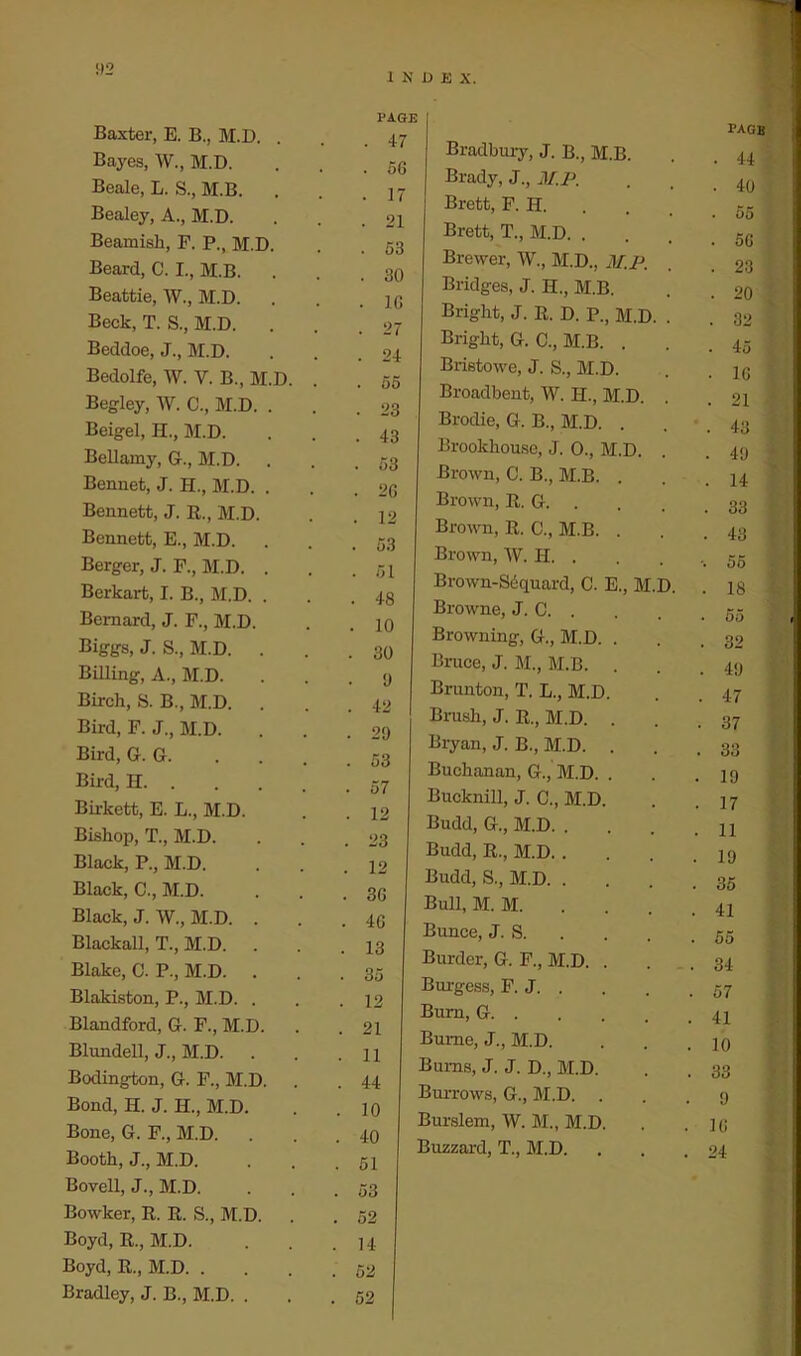 1 N PAGE Baxter, E. B., M.D. . . 47 Bayes, W., M.D. . 56 Beale, L. S., M.B. . 17 Bealey, A., M.D. . 21 Beamish, F. P., M.D. . 53 Beard, C. I., M.B. . 30 Beattie, W., M.D. . 16 Beck, T. S., M.D. . 27 Beddoe, J., M.D. . 24 Bedolfe, W. Y. B., M.D. . . 55 Begley, W. C., M.D. . . 23 Beigel, H., M.D. . 43 Bellamy, G., M.D. . 53 Bennet, J. H., M.D. . . 26 Bennett, J. R., M.D. . 12 Bennett, E., M.D. . 53 Berger, J. F., M.D. . . 51 Berkart, I. B., M.D. . . 48 Bernard, J. F., M.D. . 10 Biggs, J. S., M.D. . . 30 Billing, A., M.D. . 9 Birch, S. B., M.D. . 42 Bird, F. J., M.D. . 29 Bird, G. G. . 53 Bird, H . 57 Birkett, E. L., M.D. . 12 Bishop, T., M.D. . 23 Black, P., M.D. . 12 Black, C., M.D. . 36 Black, J. W., M.D. . . 46 Blackall, T., M.D. . . 13 Blake, C. P., M.D. . . 35 Blakiston, P., M.D. . . 12 Blandford, G. F., M.D. . 21 Blundell, J., M.D. . 11 Bodington, G. F., M.D. . 44 Bond, H. J. H., M.D. . 10 Bone, G. F., M.D. . 40 Booth, J., M.D. 51 Bovell, J., M.D. 53 Bowker, R. R. S., M.D. 52 Boyd, R., M.D. 14 Boyd, R., M.D 52 Bradley, J. B., M.D. . 52 U E x. page Bradbury, J. B., M.B. . 44 Brady, J., M.P. ■ 40 • 55 Brett, F. H. Brett, T., M.D. . . 56 Brewer, W., M.D., M.P. . 23 Bridges, J. H., M.B. . 20 Bright, J. R. D. P., M.D. . . 32 Bright, G. C., M.B. . . 45 Brietowe, J. S., M.D. • 16 Broadbent, W. H., M.D. . . 21 Brodie, G. B., M.D. . . 43 Brookhouse, J. 0., M.D. . . 49 Brown, C. B., M.B. . . 14 Brown, R. G. . . 33 Brown, R. C., M.B. . . 43 Brown, W. H. . •. 55 Brown-Sdquard, C. E., M.D. . 18 Browne, J. G. . . 55 Browning, G., M.D. . . 32 Bruce, J. M., M.B. . . 49 Brunton, T. L., M.D. . 47 Brush, J. R., M.D. . . 37 Bryan, J. B., M.D. . . 33 Buchanan, G., M.D. . • 19 Bucknill, J. C., M.D. . 17 Budd, G., M.D. . 11 Budd, R., M.D. . 19 Budd, S., M.D. . 35 Bull, M. M. 41 Bunce, J. S. 55 Burder, G. F., M.D. . 34 Burgess, F. J 57 Bum, G 41 Bume, J., M.D. 10 Bums, J. J. D., M.D. 33 Buitows, G., M.D. . 9 Burslem, W. M., M.D. 16 Buzzard, T., M.D. 24