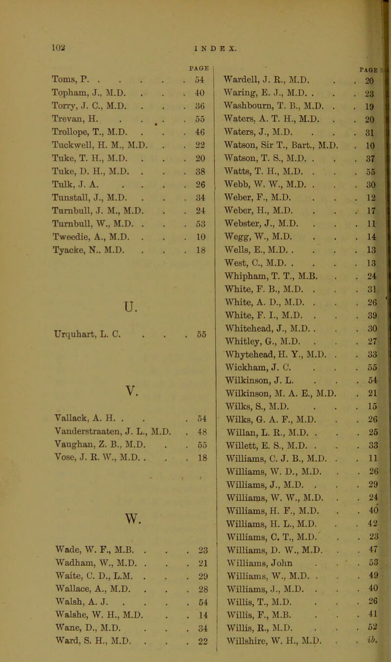 Toms, P PAGE . 54 Topham, J., M.D. . 40 Torry, J. C., M.D. . 36 Trevan, H. . 55 Trollope, T., M.D. . 46 Tuckwell, H. M., M.D. . 22 Tuke, T. H., M.D. . . 20 Tuke, D. H., M.D. . . 38 Talk, J. A. ... . 26 Tunstall, J., M.D. . 84 Turnbull, J. M., M.D. . 24 Turnbull, W., M.D. . . 53 Tweedie, A., M.D. . 10 Tyacke, N.. M.D. . 18 u. Urquhart, L. C. . . .55 V. Vallack, A. H. . . 54 Vanderstraaten, J. L., M.D. . 48 Vaughan, Z. B., M.D. . 55 Vose, J. R. W., M.D. . . 18 - f / w. Wade, W. F., M.B. . . 23 Wadham, W., M.D. . . 21 Waite, C. D., L.M. . . 29 Wallace, A., M.D. . 28 Walsh, A. J. . 64 Walshe, W. H., M.D. . 14 Wane, D., M.D. . 34 Ward, S. H., M.D. . . 22 page Wardell, J. R., M.D. . . 20 Waring, E. J., M.D. . . .23 Washboum, T. B., M.D. . . 19 Waters, A. T. H., M.D. . . 20 Waters, J., M.D. . . .31 Watson, Sir T., Bart., M.D. . 10 Watson, T. S., M.D. . . .37 Watts, T. H., M.D. ... 55 Webb, W. W., M.D. ... 30 Weber, F., M.D. . . .12 Weber, H., M.D. ... 17 Webster, J., M.D. . . .11 Wegg, W., M.D. . . .14 Wells, E., M.D 13 West, C., M.D 13 Whipham, T. T., M.B. . . 24 White, F. B., M.D. . . .31 White, A. D., M.D. . . .26 White, F. I., M.D. . . .39 Whitehead, J., M.D. . . .30 Whitley, G., M.D. . . .27 Whytehead, H. Y., M.D. . . 33 Wickham, J. C. . . .55 Wilkinson, J. L. . . .54 Wilkinson, M. A. E., M.D. . 21 Wilks, S., M.D. ... 15 Wilks, G. A. F., M.D. . . 26 Willan, L. R., M.D. ... 25 Willett, E. S., M.D. ... 33 Williams, C. J. B., M.D. . .11 Williams, W. D., M.D. . . 26 Williams, J., M.D. ... 29 Williams, W. W., M.D. . . 24 Williams, H. F., M.D. . . 40 Williams, H. L., M.D. . . 42 Williams, C. T., M.D. . . 23 Williams, D. W., M.D. . . 47 Williams, John . .  . 53 Williams, W., M.D. . . .49 Williams, J., M.D. ... 40 Willis, T., M.D. . . .26 Willis, F., M.B. ... 41 Willis, R., M.D. ... 52 Willshire, W. H., M.D. . .