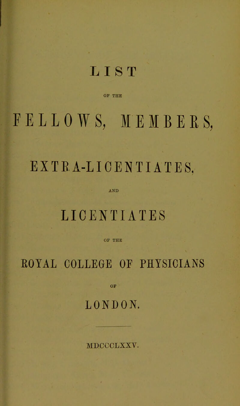 LIST OP THE FELLOWS, MEMBERS, E X T B A-LIOENTIATES, AND LICENTIATES OF THE ROYAL COLLEGE OF PHYSICIANS OF LONDON. MDCCCLXXV.