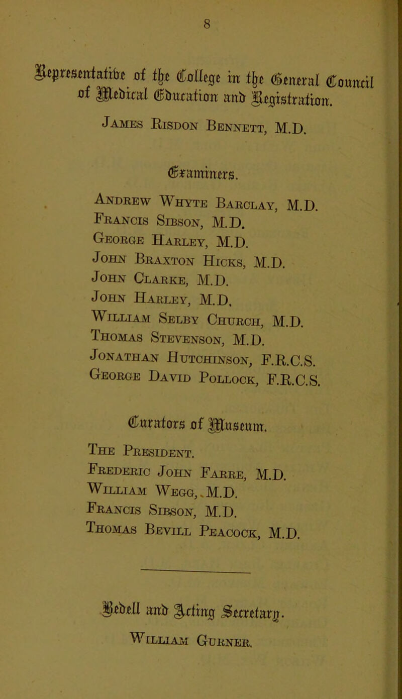 Heprescntatitr of tfjo College in tljc General Council uf Slebieal Cburation anb ^Registration. James Risdon Bennett, M.D. examiners. Andrew Whyte Barclay, M.D. Francis Sibson, M.D. George Harley, M.D. John Braxton Hicks, M.D. John Clarke, M.D. John Harley, M.D. William Selby Church, M.D. Thomas Stevenson, M.D. Jonathan Hutchinson, F.R.C.S. George David Pollock, F.R.C.S. Curators of Jjftoscum. The President. Frederic John Farre, M.D. William Wegg,.M.D. Francis Sibson, M.D. Thomas Bevill Peacock, M.D. grbcJI anb feting Srtrctarij. William Gurner.