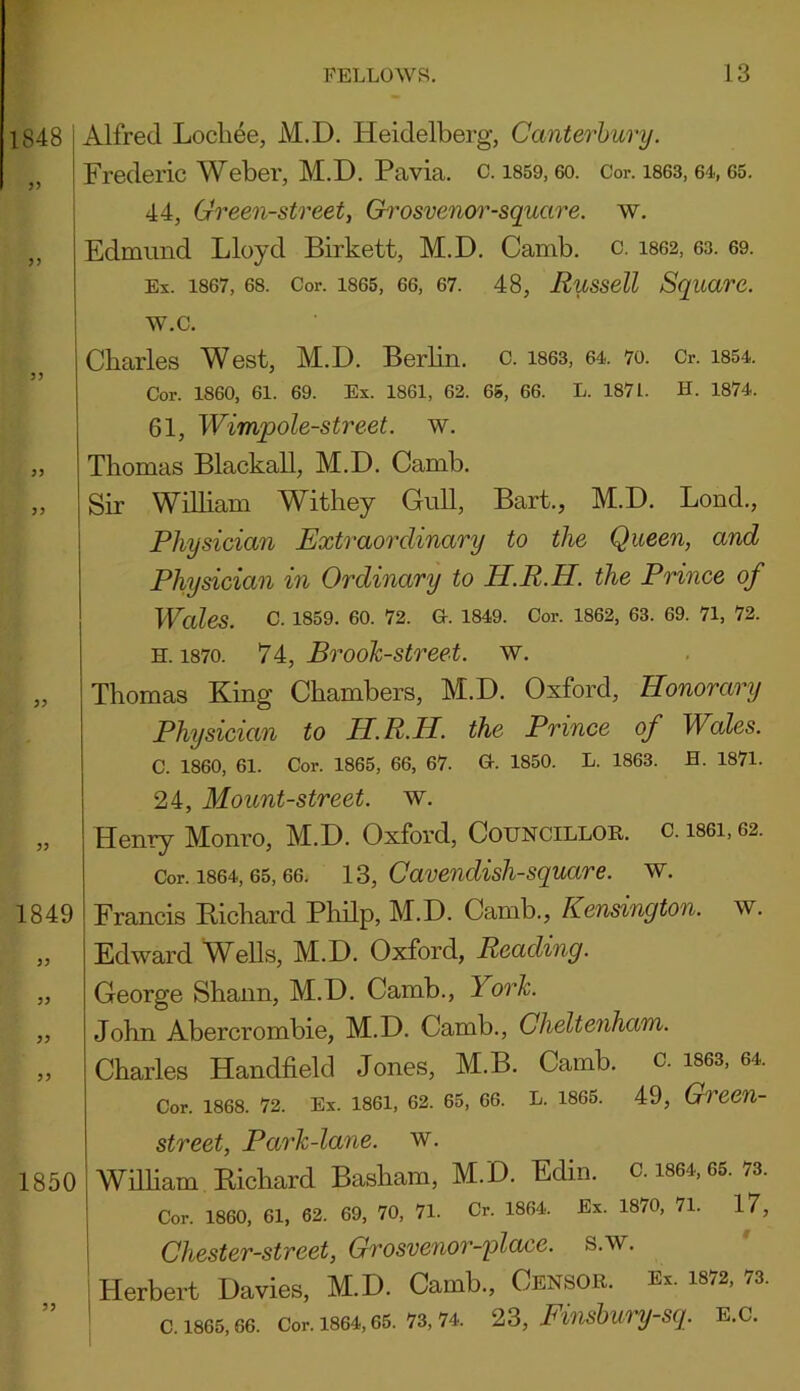 1848 5> 5) Alfred Locliee, M.D. Heidelberg, Canterbury. Frederic Weber, M.D. Pavia, c. 1859,60. Cor. 1863,64,65. 44, Green-street, Grosvenor-square. w. Edmund Lloyd Birkett, M.D. Camb. c. 1862, 63. 69. Ex. 1867, 68. Cor. 1865, 66, 67. 48, Russell Square. w.c. 33 33 33 1849 33 33 33 33 Charles West, M.D. Berlin, c. 1863, 64. 70. Cr. 1854. Cor. 1860, 61. 69. Ex. 1861, 62. 65, 66. L. 1871. H. 1874. 61, Wimpole-street. w. Thomas Blackall, M.D. Camb. Sir William Withey Gull, Bart., M.D. Lond., Physician Extraordinary to the Queen, and Physician in Ordinary to H.R.H. the Prince of Wales. C. 1859. 60. 72. G-. 1849. Cor. 1862, 63. 69. 71, 72. h. 1870. 74, Brook-street, w. Thomas King Chambers, M.D. Oxford, Honorary Physician to H.R.H. the Prince of Wales. C. I860, 61. Cor. 1865, 66, 67. Gr. 1850. L. 1863. H. 1871. 24, Mount-street, w. Henry Monro, M.D. Oxford, Councillor, c. is6i, 62. Cor. 1864, 65, 66. 13, Cavendish-square. w. Francis Richard Philp, M.D. Camb., Kensington, w. Edward Wells, M.D. Oxford, Reading. George Shaun, M.D. Camb., 1 ork. John Abercrombie, M.D. Camb., Cheltenham. Charles Handheld Jones, M.B. Camb. c. 1863, 64. Cor. 1868. 72. Ex. 1861, 62. 65, 66. L. 1865. 49, Green- 1850 33 street, Park-lane, w. William Richard Basham, M.D. Edin. c. 1864, 65. 73. Cor. 1860, 61, 62. 69, 70, 71. Cr. 1864. Ex. 1870, 71. 17, Chester-street, Grosvenor-place. s.w. Herbert Davies, M.D. Camb., Censor. Ex. 1872, 73. c. 1865,66. Cor. 1864,65. 73,74. 23, Finsbury-sq. E.C.