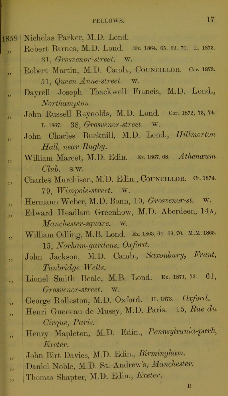 1859 Nicholas Parker, M.D. Lond. „ Robert Barnes, M.D. Loud. Ex. 1864. 65. 69. 70. l. 1873. .81, Grosvenor-street. w. Robert Martin, M.D. Camb., Councillor. Cor. iaw. ” I 51, Queen Anne-street. w. Dayrell Joseph Thackwell Francis, M.D. Lond., Northampton. ,, John Russell Reynolds, M.D. Lond. Cor. 1872, 73, 74. l. 1867. 38, Grosvenor-street w. John Charles Bucknill, M.D. Lond., Hillmorton Hall, near Rugby. William Marcet, M.D. Edin. Ex. 1867.68. Athenceum 3 3 3’ 33 33 33 33 Club. s.w. Charles Murchison, M.D. Edin., Councillor. &. 1874. 79, Wimp ole-street, w. Hermann Weber, M.D. Bonn, 10, Grosvenor-st. w. Edward Headlam Greenhow, M.D. Aberdeen, 14a, Manchester-square. w. William Odling, M.B. Lond. Ex. 1863,64, 69,7o. m.m. 1865. 15, Norham-garclens, Oxford. John Jackson, M.D. Camb., Saxonbury, Frant, Tunbridge Wells. Lionel Smith Beale, M.B. Lond. Ex. 1871, 72. 61, Grosvenor-street. w. George Rolleston, M.D. Oxford, u. 1873. Oxford. Henri Gueneau de Mussy, M.D. Paris. 15, Rue du Cirque, Paris. Henry Mapleton, M.D. Edin., Pennsyivunia-park, Exeter. John Birt Davies, M.D. Edin., Birmingham. Daniel Noble, M.D. St. Andrew’s, Manchester. Thomas Shapter, M.D. Edin., Exeter. B