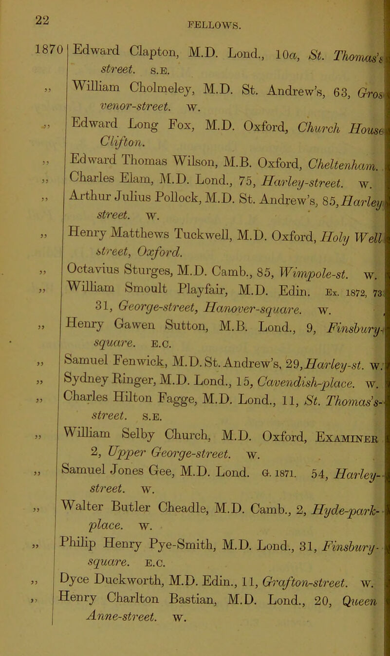 FELLOWS. 1870 > 5 5 J 5? 5> 5) 5? >> >5 Edward Clapton, M.D. Lond., 10a, St. ThomdL street. s.E. William Cholmeley, M.D. St. Andrew’s, 63, Gro& venor-street. w. Edward Long Fox, M.D. Oxford, Church House Clifton. Edward Thomas Wilson, M.B. Oxford, Cheltenham. Chailes Elam, M.D. Lond., 75, Harley-street, w. Arthur Julius Pollock, M.D. St. Andrew’s, 85,Harley street, w. Henry Matthews Tuckwell, M.D. Oxford, Holy Well street, Oxford. Octavius Sturges, M.D. Camb., 85, Wimpole-st. w. William Smoult Playfair, M.D. Edin. Ex. 1372, 73 31, George-street, Hanover-square, w. Henry Gawen Sutton, M.B. Lond., 9, Finsbury- square, e.c. Samuel Fenwick, M.D. St. Andrew’s, 29,Harley-st. w. Sydney Ringer, M.D. Lond., 15, Cavendish-place, w. Charles Hilton Fagge, M.D. Lond., 11, St. Thomas1 s- street. s.E. A illiam Selby Church, M.D. Oxford, Examiner 2, Upper George-street. w. Samuel Jones Gee, M.D. Lond. g. i87i. 54, Harley- street. w. Walter Butler Cheadle, M.D. Camb., 2, ITyde-park- place. w. Philip Henry Pye-Smith, M.D. Lond., 31, Finsbury- square, e.c. Dyce Duckworth, M.D. Edin., 11, Graf ton-street, w. Henry Charlton Bastian, M.D. Lond., 20, Queen Anne-street. w.