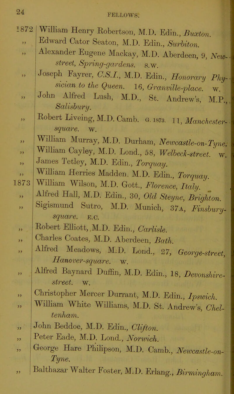 FELLOWS. 1872 33 33 33 33 William Henry Robertson, M.D. Edin., Buxton. Edward Cator Seaton, M.D. Edin., Surbiton. Alexander Eugene Mackay, M.D. Aberdeen, 9, New- streei, Spring-gardens, s.w. Joseph Fayrer, C.S.I., M.D. Edin., Honorary Phy- sician to the Queen. 16, Granville-place. w. John Alfred Lush, M.D., St. Andrew’s, M.P., Salisbury. 33 33 33 33 33 1873 33 33 33 33 33 33 Robert Livemg, M.D. Camb. G, 1873. 1 1, Manchester- square. w. William Murray, M.D. Durham, Newcastle-on-Tyne. William Cayley, M.D. Lond, 58, Welbeck-street. w. James Tetley, M.D. Edin., Torquay. William Merries Madden. M.D. Edin., Torquay. William Wilson, M.D. Gott., Florence, Italy. Alfred Hall, M.D. Edin., 30, Old Steyne, Brighton. Sigismund Sutro, M.D. Munich, 37a, Finsbury- square, e.c. Robert Elliott,,M.D. Edin., Carlisle. Charles Coates, M.D. Aberdeen, Bath. Alfred Meadows, M.D. Lond., 27, George-street, Hanover-square. w. Alfred Baynard Duffin, M.D. Edin., 18, Devonshire- street. w. 33 33 33 Christopher Mercer Durrant, M.D. Edin., Ipswich. William White Williams, M.D. St. Andrew’s, Chel- tenham. John Beddoe, M.D. Edin., Clifton. Peter Eade, M.D. Lond., Norwich. „ George Hare Philipson, M.D. Camb., Newcastle-on- Tyne. „ Balthazar Walter Foster, M.D. Erlang., Birmingham.