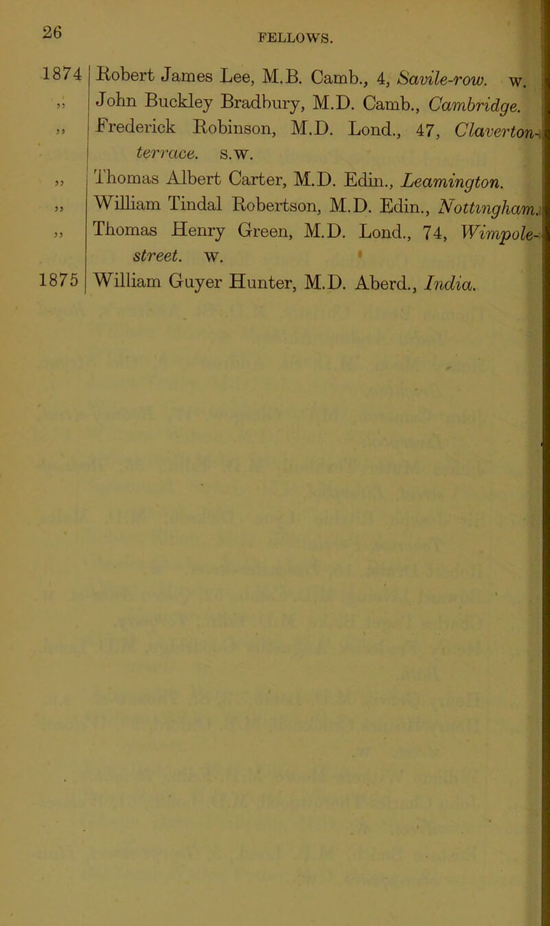 FELLOWS. 1874 ? J JJ >> )) ) y 1875 Robert James Lee, M.B. Camb., 4, Savile-row. w. John Buckley Bradbury, M.D. Camb., Cambridge. Frederick Robinson, M.D. Lond., 47, Claverton-i terrace, s.w. ihomas Albert Carter, M.D. Edin., Leamington. William Tindal Robertson, M.D. Edin., Nottingham. Thomas Henry Green, M.D. Lond., 74, Wimpole-1 street, w. William Guyer Hunter, M.D. Aberd., India.