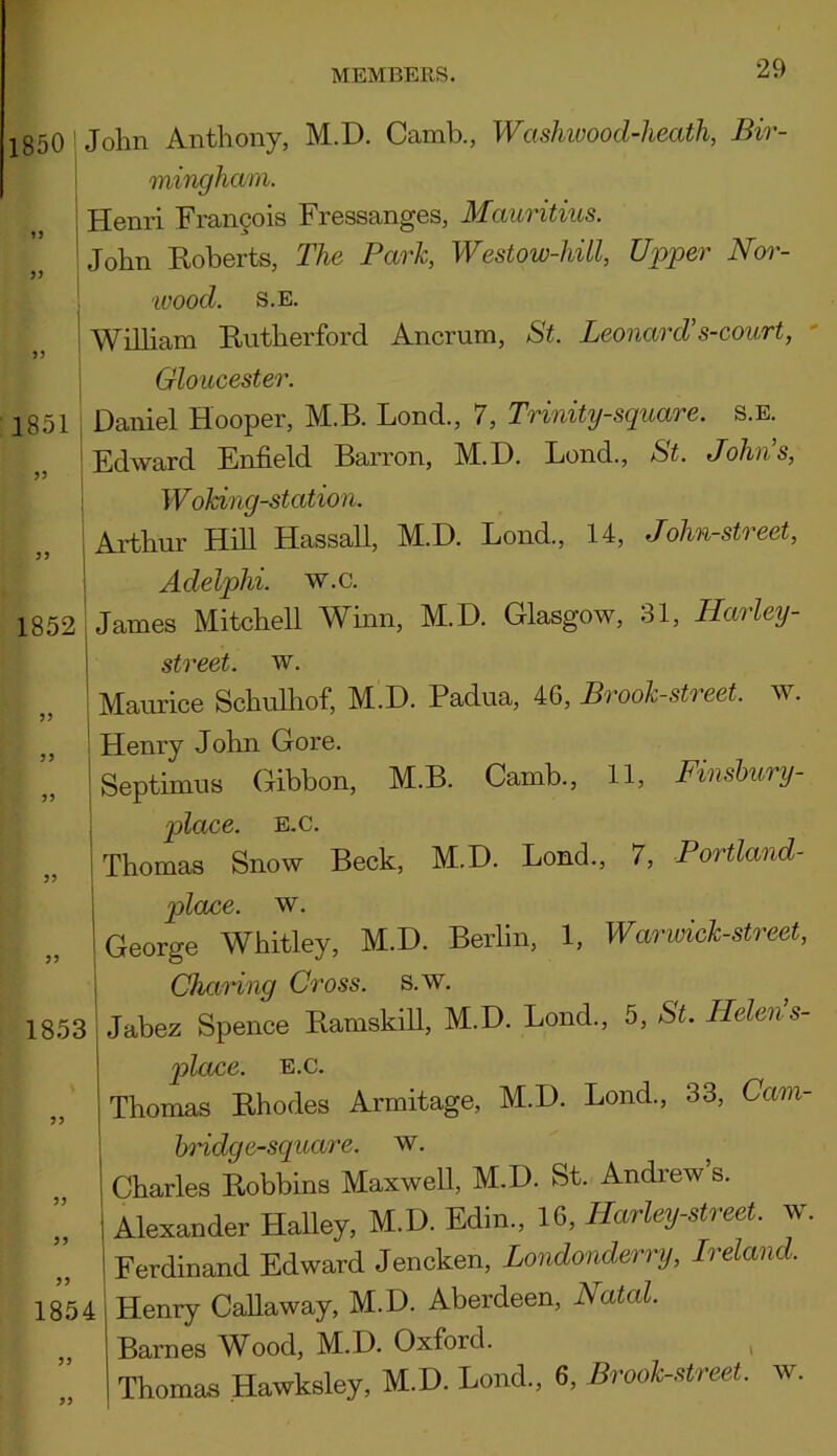 1850 John Anthony, M.D. Camb., Wcishwood-heath, Bir- mingham. Henri Francois Fressanges, Mauritius. John Roberts, The Park, Westow-hill, Upper Nor- 1851 1852 33 33 1853 33 •wood. S.E. William Rutherford Ancrum, St. Leonard's-court, Gloucester. Daniel Hooper, 1VLB. Bond., 7, Trinity-square, s.e. Edward Enfield Barron, M.D. Bond., St. Johns, Woking-station. Arthur Hill Hassall, M.D. Loud., 14, John-street, Aclelphi. w.c. James Mitchell Winn, M.D. Glasgow, 31, Harley - street, w. Maurice Schulhof, M.D. Padua, 46, Brook-street, w. Henry John Gore. Septimus Gibbon, M.B. Camb., 11, Finsbury- place, e.c. Thomas Snow Beck, M.D. Lond., 7, Portland- plouce. w. George Whitley, M.D. Berlin, 1, War wick-street, Charing Cross, s.w. Jabez Spence Ramskill, M.D. Bond., 5, St. Helen s- place. e.c. Thomas Rhodes Armitage, M.D. Bond., 33, Cam- 33 33 33 1854 33 33 hriclge-square. w. Charles Robbins Maxwell, M.D. St. Andrew s. Alexander Halley, M.D. Edin., 16, Harley-street. w Ferdinand Edward Jencken, Londonderry, Ireland. Henry Callaway, M.D. Aberdeen, Natal. Barnes Wood, M.D. Oxford. Thomas Hawksley, M.D. Lond., 6, Brook-street, w.