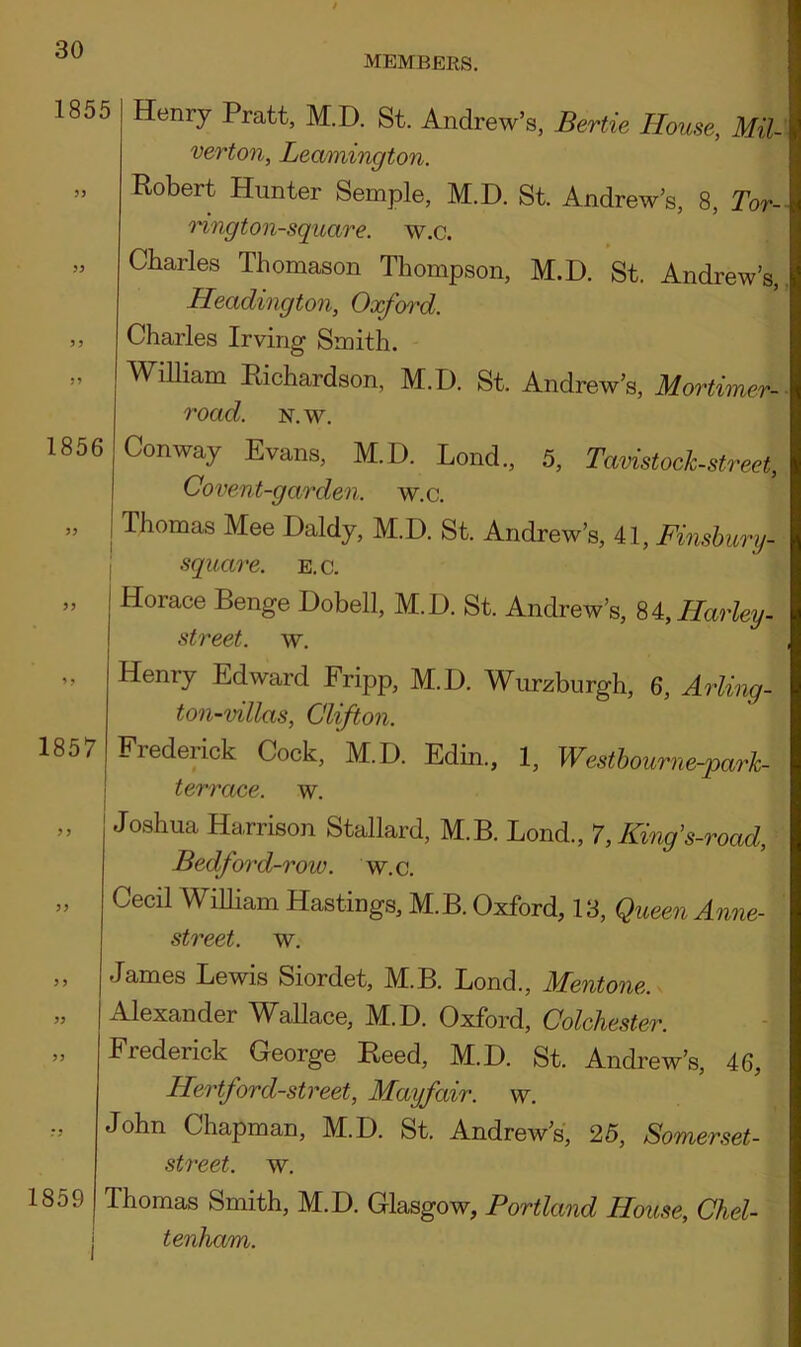 MEMBERS. 1855 33 33 33 33 Henry Pratt, M.D. St. Andrew’s, Bertie House, Mil- verton, Leamington. Robert Hunter Semple, M.D. St. Andrew’s, 8, Tor- ring ton-square. w.c. Charles Thomason Thompson, M.D. St. Andrew’s, Headington, Oxford. Charles Irving Smith. William Richardson, M.D. St. Andrew’s, Mortimer- road. n.w. 1856 33 Conway Evans, M.D. Loud., 5, Tavistock-street, Covent-garden, w.c. ; Thomas Mee Daldy, M.D. St. Andrew’s, 41, Finsbury, square, e.c. 1857 Horace Benge Dobell, M.D. St. Andrew’s, 84, Harley - street, w. Henry Edward Fripp, M.D. Wurzburgh, 6, Arling- ton-villas, Clifton. Frederick Cock, M.D. Edin., 1, Westbourne-parh- terrace, w. 3 3 1859 Joshua Harrison Stallard, M.B. Lond., 7, Kinfs-road, Bedfird-row. w.c. Cecil William Hastings, M.B. Oxford, 13, Queen Anne- street. w. James Lewis Siordet, M.B. Bond., Mentone. Alexander Wallace, M.D. Oxford, Colchester. Frederick George Reed, M.D. St. Andrew’s, 46, Hertford-street, Mayfair, w. John Chapman, M.D. St. Andrew’s, 25, Somerset- street. w. Thomas Smith, M.D. Glasgow, Portland House, Chel- I tenham.