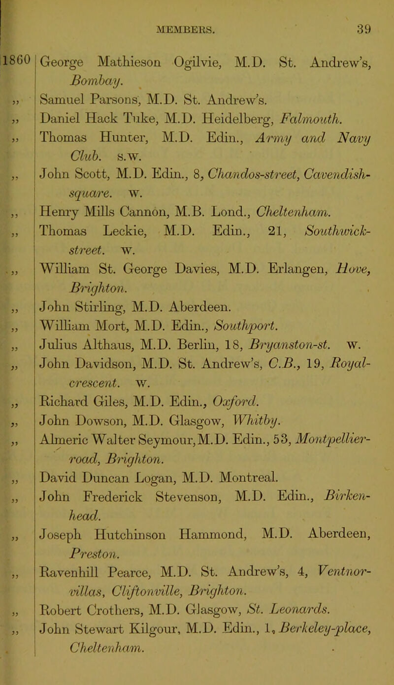 1860 33 3 3 33 33 33 George Mathieson Ogilvie, M.D. St. Andrew’s, Bombay. Samuel Parsons, M.D. St. Andrew’s. Daniel Hack Take, M.D. Heidelberg, Falmouth. Thomas Hunter, M.D. Edin., Army and Navy Club. s.w. John Scott, M.D. Edin., 8, Chandos-street, Cavendish- square. w. Henry Mills Cannon, M.B. Lond., Cheltenham. Thomas Leckie, M.D. Edin., 21, Southwick- street. w. William St. George Davies, M.D. Erlangen, Hove, Brighton. John Stirling, M.D. Aberdeen. William Mort, M.D. Edin., Southport. Julius Althaus, M.D. Berlin, 18, Bryanston-st. w. John Davidson, M.D. St. Andrew’s, C.B., 19, Royal- crescent. w. Bichard Giles, M.D. Edin., Oxford. John Dowson, M.D. Glasgow, Whitby. Almeric Walter Seymour,M.D. Edin., 53, Montpellier- road, Brighton. David Duncan Logan, M.D. Montreal. John Frederick Stevenson, M.D. Edin., Birken- head. Joseph Hutchinson Hammond, M.D. Aberdeen, Preston. Bavenhill Pearce, M.D. St. Andrew’s, 4, Ventnor- villas, Cliftonville, Brighton. Bobert Crothers, M.D. Glasgow, St. Leonards. John Stewart Kilgour, M.D. Edin., I, Berkeley-place, Cheltenham.