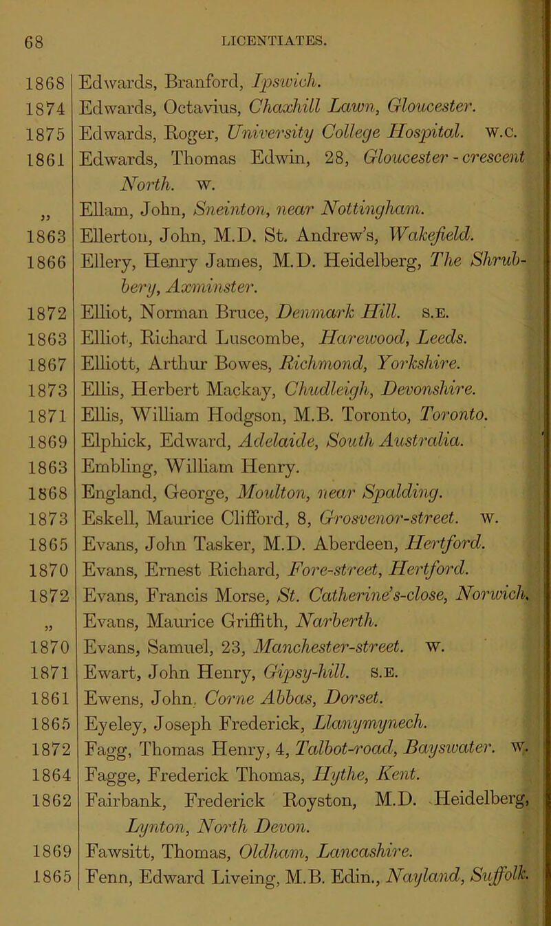 1868 1874 1875 1861 JJ 1863 1866 1872 1863 1867 1873 1871 1869 1863 1868 1873 1865 1870 1872 1870 1871 1861 1865 1872 1864 1862 1869 1865 ards, Branford, Ipsivich. Edwards, Octavius, Chaxhill Lawn, Gloucester. Edwards, Roger, University College Hospital, w.c. Edwards, Thomas Edwin, 28, Gloucester - crescent North, w. Ell am, John, Sneinton, near Nottingham. Eller ton, John, M.D. St, Andrew’s, Wakefield. Ellery, Henry James, M.D. Heidelberg, The Shrub- bery, Axminster. Elliot, Norman Bruce, Denmark Hill. s.e. Elliot, Richard Luscombe, Ilarewood, Leeds. Elliott, Arthur Bowes, Richmond, Yorkshire. Ellis, Herbert Mackay, Chudleigh, Devonshire. Ellis, William Hodgson, M.B. Toronto, Toronto. Elphick, Edward, Adelaide, South Australia. Enabling, William Henry. England, George, Moulton, near Spalding. Eskell, Maurice Clifford, 8, Grosvenor-street, w. Evans, John Tasker, M.D. Aberdeen, Hertford. Evans, Ernest Richard, Fore-street, Hertford. Evans, Francis Morse, St. Catherine’s-close, Nonvich, Evans, Maurice Griffith, Narberth. Evans, Samuel, 23, Manchester-street. w. Ewart, John Henry, Gipsy-hill. s.e. Ewens, John, Come Abbas, Dorset. Eyeley, Joseph Frederick, Llanymynech. Fagg, Thomas Henry, 4, Talbot-road, Bayswater. w. Fagge, Frederick Thomas, Iiythe, Kent. Fairbank, Frederick Royston, M.D. Heidelberg, Lynton, North Devon. Fawsitt, Thomas, Oldham, Lancashire. Fenn, Edward Liveing, M.B. Edin., Nayland, Suffolk.