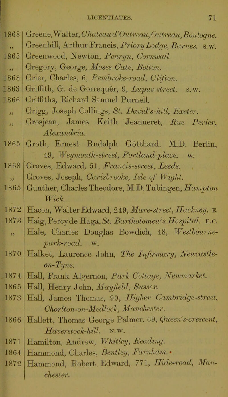 1868 1865 1868 1863 1866 1865 1868 1865 1872 1873 1870 1874 1865 1873 1866 1871 1864 1872 Greene, Walter, Chateau d’Outreau, Outreau, Boulogne. Greenhill, Arthur Francis, Priory Lodge, Barnes, s.w. Greenwood, Newton, Penryn, Cornwall. Gregory, George, Moses Gate, Bolton. Grier, Charles, 6, Pembroke-road, Clifton. Griffith, G. de Gorrequer, 9, Lupus-street, s.w. Griffiths, Richard Samuel Purnell. Grigg, Joseph Codings, St. David1s-hill, Exeter. Grosjean, James Keith Jeanneret, Rue Perier, Alexandria. Groth, Ernest Rudolph Gotthard, M.D. Berlin, 49, Weymouth-street, Portland-place. w. Groves, Edward, 51, Francis-street, Leeds. Groves, Joseph, Carisbrooke, Isle of Wight. Gunther, Charles Theodore, M.D. Tubingen, Hampton Wick. Hacon, Walter Edward, 249, Mare-street, Hackney, e. Haig, Percy de Haga, St. Bartholomew's Hospital, e. c. Hale, Charles Douglas Bowdich, 48, Westbourne- park-road. w. Halket, Laurence John, The Infirmary, Newcastle- on-Tyne. Hall, Frank Algernon, Park Cottage, Newmarket. Hall, Henry John, Mayfield, Sussex. Hall, James Thomas, 90, Higher Cambridge-street, Chorlton-on-Mecllock, Manchester. Hallett, Thomas George Palmer, 69, Queens-crescent, Haver stock-hill. n.w. Hamilton, Andrew, Whitley, Reading. Hammond, Charles, Bentley, Farnliam. • Hammond, Robert Edward, 771, Hide-road, Man- chester.