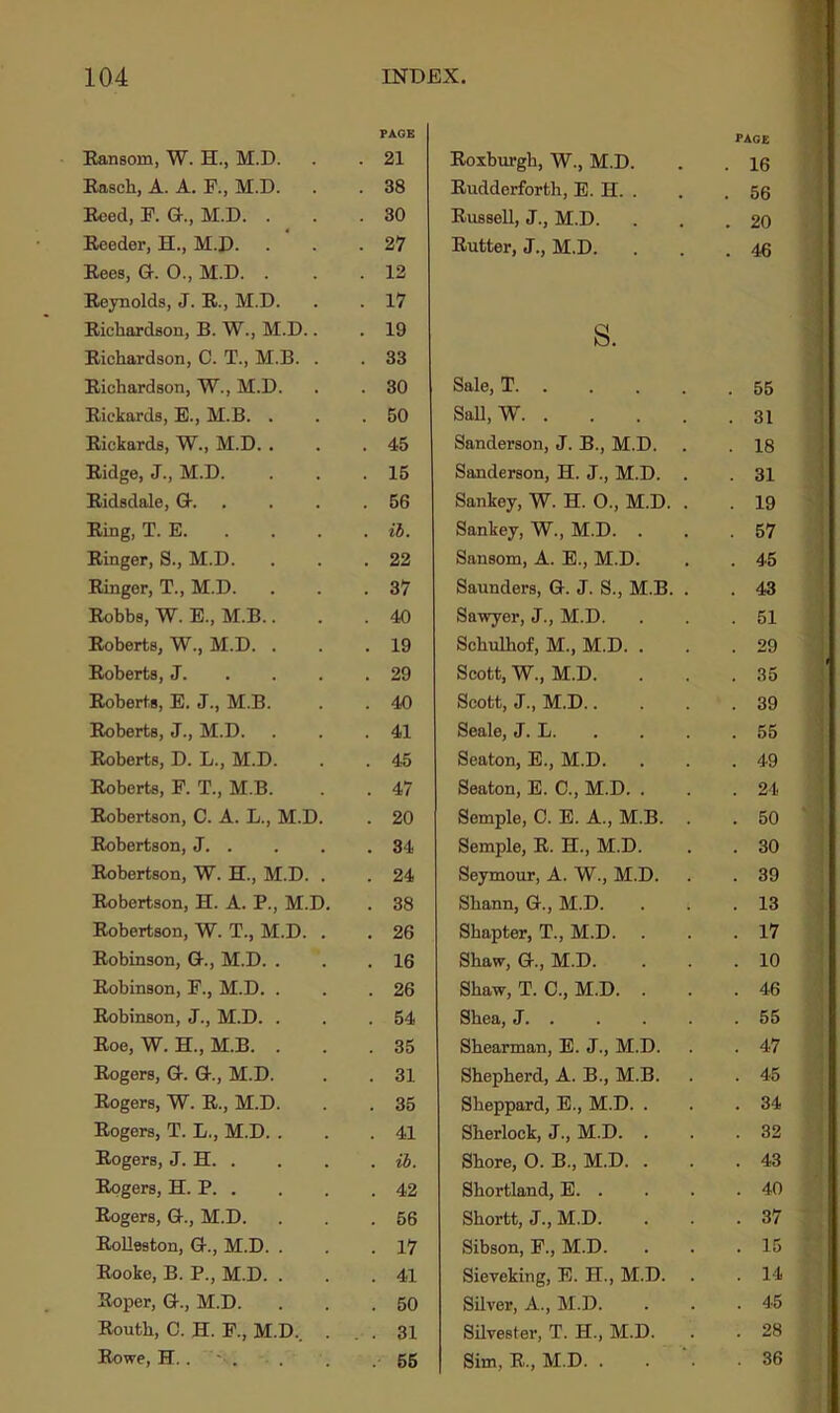 PAGE PAGE Eansom, W. H., M.D. . 21 Eoxburgh, W., M.D. . 16 Easch, A. A. F., M.D. . 38 Eudderforth, E. H. . . 56 Eeed, F. G., M.D. . . 30 Eussell, J., M.D. . 20 Eeeder, H., M.D. . 27 Butter, J., M.D. . 46 Eees, G. 0., M.D. . . 12 Beynolds, J. B., M.D. . 17 Bichardson, B. W., M.D.. . 19 s. Eichardson, C. T., M.B. . . 33 Bichardson, W., M.D. . 30 Sale, T . 55 Eickards, E., M.B. . . 50 Sail, W . 31 Bickards, W., M.D. . . 45 Sanderson, J. B., M.D. . 18 Bidge, J., M.D. . 15 Sanderson, H. J., M.D. . . 31 Bidsdale, G-. . 56 Sankey, W. H. 0., M.D. . . 19 Bing, T. E. . ib. Sankey, W., M.D. . . 57 Einger, S., M.D. . 22 Sansom, A. E., M.D. . 45 Binger, T., M.D. . 37 Saunders, G. J. S., M.B. . . 43 Bobbs, W. E., M.B.. . 40 Sawyer, J., M.D. . 51 Eoberts, W., M.D. . . 19 Schulliof, M., M.D. . . 29 Eoberts, J. . 29 Scott, W., M.D. . 35 Eoberts, E. J., M.B. . 40 Scott, J., M.D.. . 39 Eoberts, J., M.D. . 41 Seale, J. L. . 55 Eoberts, D. L., M.D. . 45 Seaton, E., M.D. . 49 Eoberts, F. T., M.B. . 47 Seaton, E. C., M.D. . . 24 Eobertson, C. A. L., M.D. . 20 Semple, C. E. A., M.B. . . 50 Eobertson, J. . . 34 Semple, E. EL, M.D. . 30 Eobertson, W. EL, M.D. . . 24 Seymour, A. W., M.D. . 39 Eobertson, H. A. P., M.D. . 38 Sbann, G., M.D. . 13 Eobertson, W. T., M.D. . . 26 Shapter, T., M.D. . 17 Bobinson, G., M.D. . . 16 Sbaw, G., M.D. . 10 Eobinson, F., M.D. . . 26 Shaw, T. C., M.D. . . 46 Eobinson, J., M.D. . . 54 Shea, J . 55 Eoe, W. H., M.B. . . 35 Shearman, E. J., M.D. . 47 Eogers, G. G., M.D. . 31 Shepherd, A. B., M.B. . 45 Eogers, W. E., M.D. . 35 Sheppard, E., M.D. . . 34 Eogers, T. L., M.D. . . 41 Sherlock, J., M.D. . . 32 Eogers, J. H. . . il. Shore, O. B., M.D. . . 43 Eogers, EL P. . . 42 Shortland, E. . . 40 Eogers, G., M.D. . 56 Shortt, J., M.D. . 37 Bolleston, G., M.D. . . 17 Sibson, F., M.D. . 15 Eooke, B. P., M.D. . . 41 Sieveking, E. EL, M.D. . 14 Eoper, G., M.D. . 50 Silver, A., M.D. . 45 Eouth, C. H. F., M.D.. . . 31 Silvester, T. EL, M.D. . 28